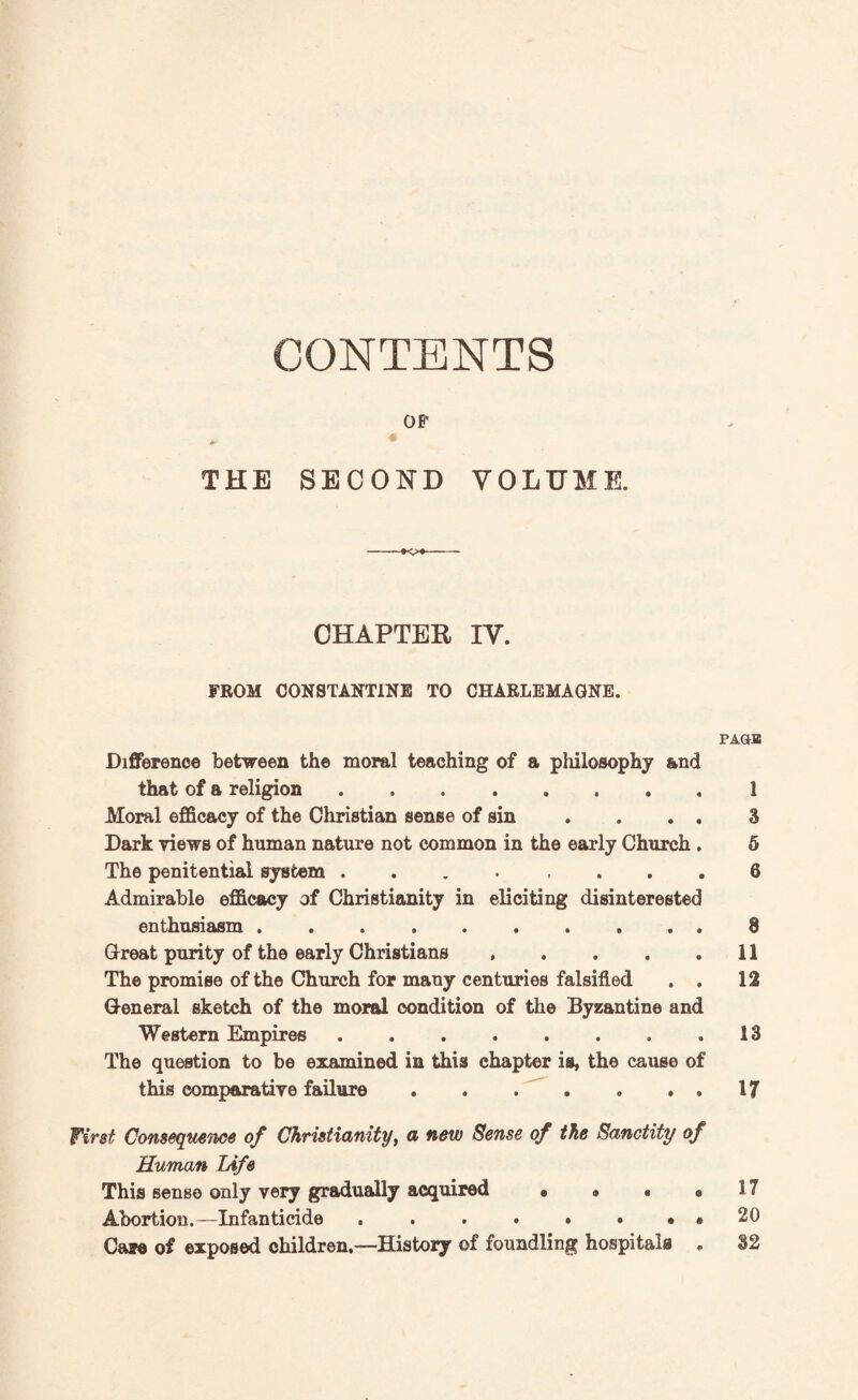 CONTENTS OF THE SECOND VOLUME. --— CHAPTER IV. FROM CONSTANTINE TO CHARLEMAGNE. PAGB Difference between the moral teaching of a philosophy and that of a religion.1 Moral efficacy of the Christian sense of sin . . . . 3 Dark views of human nature not common in the early Church . 5 The penitential system ........ 8 Admirable efficacy of Christianity in eliciting disinterested enthusiasm. 8 Great purity of the early Christians , . . . .11 The promise of the Church for many centuries falsified . . 12 General sketch of the moral condition of the Byzantine and Western Empires.13 The question to be examined in this chapter is, the cause of this comparative failure.17 First Consequents of Christianity, a new Sense of the Sanctity of Human Life This sense only very gradually acquired • » • « 17 Abortion.—Infanticide . . . . • • . ® 20 Cate of exposed children,—History of foundling hospitals , 32