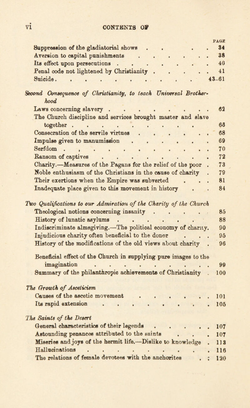 Suppression of the gladiatorial shows Aversion to capital punishments Its effect upon persecutions . Penal code not lightened by Christianity . Suicide. PAOE 34 38 40 41 Second Consequence of Christianity, to teach Universal Brother¬ hood Laws concerning slavery.62 The Church discipline and services brought master and slave together. 63 Consecration of the servile virtues.68 Impulse given to manumission ...... 69 Serfdom.70 Ransom of captives.72 Charity.—Measures of the Pagans for the relief of the poor . 73 Noble enthusiasm of the Christians in the cause of charity . 79 Their exertions when the Empire was subverted . . . 81 Inadequate place given to this movement in history . . 84 Two Qualifications to our Admiration of the Charity of the Church Theological notions concerning insanity .... 85 History of lunatic asylums. 88 Indiscriminate almsgiving.—The political economy of chanty. 90 Injudicious charity often beneficial to the donor . . . 95 History of the modifications of the old views about charity . 96 Beneficial effect of the Church in supplying pure images to the imagination.99 Summary of the philanthropic achievements of Christianity . 100 The Growth of Asceticism Causes of the ascetic movement. Its rapid extension. The Saints of the Desert General characteristics of their legends. Astounding penances attributed to the saints . . , Miseries and joys of the hermit life.—Dislike to knowledge . Hallucinations .. The relations of female devotees with the anchorites . : 101 105 107 107 l ] a 116 120