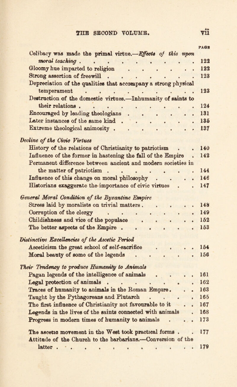 PASS Celibacy was made the primal virtue.—Effects of this upon moral teaching.122 Gloomy hue imparted to religion.122 Strong assertion of freewill.123 Depreciation of the qualities that accompany a strong physical temperament.123 Destruction of the domestic virtues.—Inhumanity of saints to their relations.124 Encouraged by leading theologians.131 Later instances of the same kind.135 Extreme theological animosity ...137 Decline of the Civic Virtues History of the relations of Christianity to patriotism Influence of the former in hastening the fall of the Empire Permanent difference between ancient and modern societies in the matter of patriotism. Influence of this change on moral philosophy . . . . Historians exaggerate the importance of civic virtues General Moral Condition of the Byzantine Empire Stress laid by moralists on trivial matters . . . . Corruption of the clergy. Childishness and vice of the populace. The better aspects of the Empire. Distinctive Excellencies of the Ascetic Period Asceticism the great school of self-sacrifice . . . . Moral beauty of some of the legends. Their Tendency to produce Humanity to Animals Pagan legends of the intelligence of animals Legal protection of animals. Traces of humanity to animals in the Eoman Empire. Taught by the Pythagoreans and Plutarch The first influence of Christianity not favourable to it Legends in the lives of the saints connected with animals Progress in modern times of humanity to animals The ascetic movement in the West took practical forms . Attitude of the Church to the barbarians.—Conversion of the latter ••••oe*..** 140 142 144 146 147 148 149 152 153 154 156 161 162 163 165 167 168 173 177 179