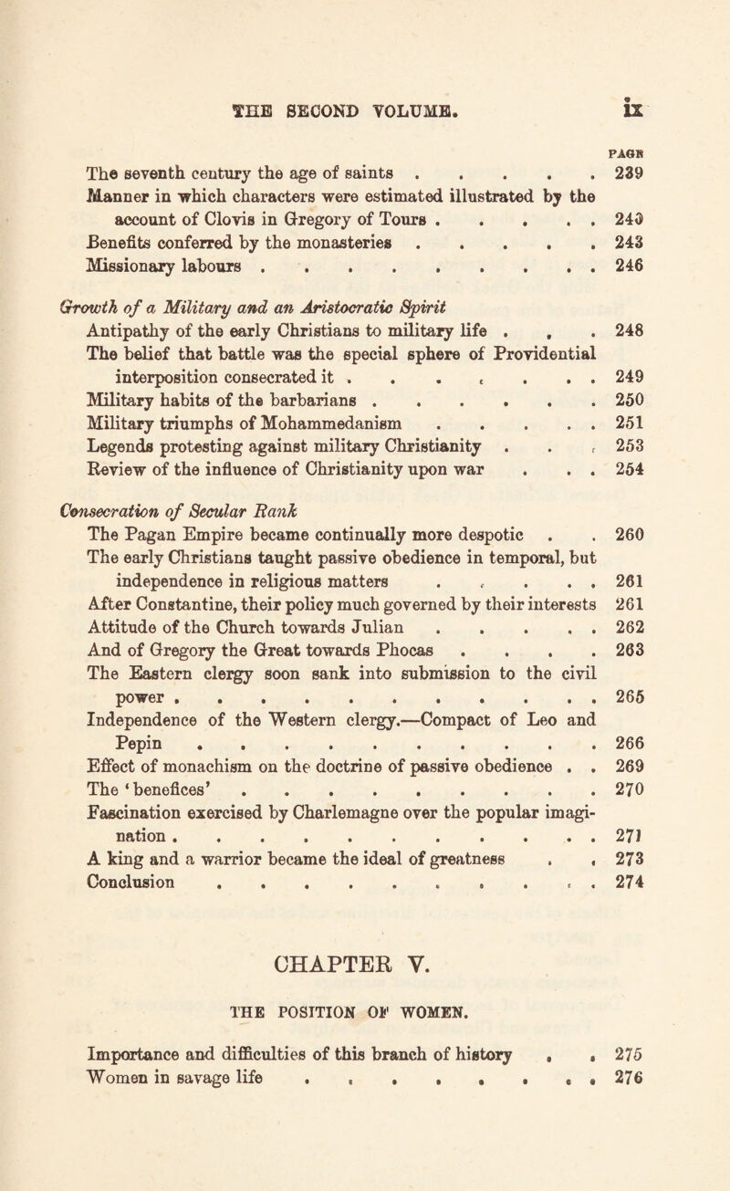 <3> PAGE The seventh century the age of saints.239 Manner in ■which characters were estimated illustrated by the account of Clovis in Gregory of Tours.245 Benefits conferred by the monasteries.243 Missionary labours.246 Growth of a Military and an Aristocratic Spirit Antipathy of the early Christians to military life . , . 248 The belief that battle was the special sphere of Providential interposition consecrated it . . . , . . . 249 Military habits of the barbarians.250 Military triumphs of Mohammedanism.251 Legends protesting against military Christianity . . t 253 Review of the influence of Christianity upon war . . . 254 Consecration of Secular Bank The Pagan Empire became continually more despotic . . 260 The early Christians taught passive obedience in temporal, but independence in religious matters . f . . . 261 After Constantine, their policy much governed by their interests 261 Attitude of the Church towards Julian ..... 262 And of Gregory the Great towards Phocas . . . .263 The Eastern clergy soon sank into submission to the civil power.265 Independence of the Western clergy.—Compact of Leo and Pepin.266 Effect of monachism on the doctrine of passive obedience . . 269 The‘benefices’.270 Fascination exercised by Charlemagne over the popular imagi¬ nation .271 A king and a warrior became the ideal of greatness . ,273 Conclusion.. , . « , 274 CHAPTER V. THE POSITION Oi' WOMEN. Importance and difficulties of this branch of history , #275 Women in savage life . , . . . . * # 276