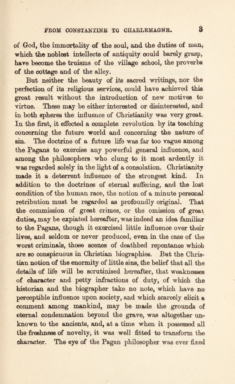 of God, the immortality of the soul, and the duties of man, which the noblest intellects of antiquity could barely grasp, hare become the truisms of the village school, the proverbs of the cottage and of the alley. But neither the beauty of its sacred writings, nor the perfection of its religious services, could have achieved this great result without the introduction of new motives to virtue. These may be either interested or disinterested, and in both spheres the influence of Christianity was very great. In the first, it effected a complete revolution by its teaching concerning the future world and concerning the nature of sin. The doctrine of a future life was far too vague among the Pagans to exercise any powerful general influence, and among the philosophers who clung to it most ardently it was regarded solely in the light of a consolation. Christianity made it a deterrent influence of the strongest kind. In addition to the doctrines of eternal suffering, and the lost condition of the human race, the notion of a minute personal retribution must be regarded as profoundly original. That the commission of great crimes, or the omission of great duties, may be expiated hereafter, was indeed an idea familiar to the Pagans, though it exercised little influence over their lives, and seldom or never produced, even in the case of the worst criminals, those scenes of deathbed repentance which are so conspicuous in Christian biographies. But the Chris¬ tian notion of the enormity of little sins, the belief that all the details of life will be scrutinised hereafter, that weaknesses of character and petty infractions of duty, of which the historian and the biographer take no note, which have no perceptible influence upon society, and which scarcely elicit a comment among mankind, may be made the grounds of eternal condemnation beyond the grave, was altogether un¬ known to the ancients, and, at a time when it possessed all the freshness of novelty, it was well fitted to transform the character. The eye of the Pagan philosopher was ever fixed