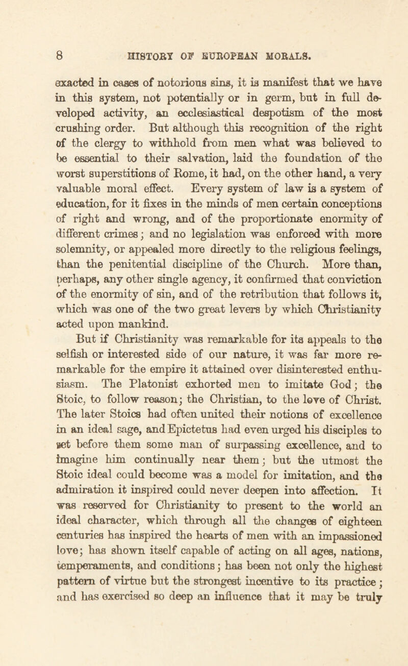 exacted in cases of notorious sins, it is manifest that we have in this system, not potentially or in germ, but in full de¬ veloped activity, an ecclesiastical despotism of the most crushing order. But although this recognition of the right of the clergy to withhold from men what was believed to be essential to their salvation, laid the foundation of the worst superstitions of Borne, it had, on the other hand, a very valuable moral effect. Every system of law is a system of education, for it fixes in the minds of men certain conceptions of right and wrong, and of the proportionate enormity of different crimes; and no legislation was enforced with more solemnity, or appealed more directly to the religious feelings, than the penitential discipline of the Church. More than, perhaps, any other single agency, it confirmed that conviction of the enormity of sin, and of the retribution that follows it, which was one of the two great levers by which Christianity acted upon mankind. But if Christianity was remarkable for its appeals to the selfish or interested side of our nature, it was far more re¬ markable for the empire it attained over disinterested enthu¬ siasm. The Platonist exhorted men to imitate God; the Stoic, to follow reason; the Christian, to the love of Christ. The later Stoics had often united their notions of excellence in an ideal sage, and Epictetus had even urged his disciples to get before them some man of surpassing excellence, and to imagine him continually near them; but the utmost the Stoic ideal could become was a model for imitation, and the admiration it inspired could never deepen into affection. It was reserved for Christianity to present to the world an ideal character, which through all the changes of eighteen centuries has inspired the hearts of men with an impassioned love; has shown itself capable of acting on all ages, nations, temperaments, and conditions; has been not only the highest pattern of virtue but the strongest incentive to its practice; and has exercised so deep an influence that it may be truly