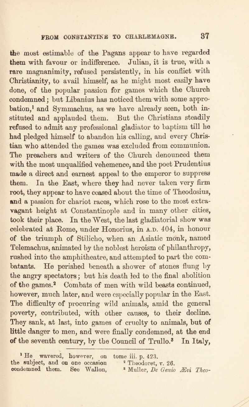 the most estimable of the Pagans appear to have regarded them with favour or indifference. Julian, it is true, with a rare magnanimity, refused persistently, in his conflict with Christianity, to avail himself, as he might most easily have done, of the popular passion for games which the Church condemned; but Libanius has noticed them with some appro- bation,1 and Symmachus, as we have already seen, both in¬ stituted and applauded them. But the Christians steadily refused to admit any professional gladiator to baptism till he had pledged himself to abandon his calling, and every Chris¬ tian who attended the games was excluded from communion. The preachers and writers of the Church denounced them with the most unqualified vehemence, and the poet Prudentius made a direct and earnest appeal to the emperor to suppress them. In the East, where they had never taken very firm root, they appear to have ceased about the time of Theodosius, and a passion for chariot races, which rose to the most extra¬ vagant height at Constantinople and in many other cities, took their place. In the West, the last gladiatorial show was celebrated at Borne, under Honorius, in a.d. 404, in honour of the triumph of Stilicho, when an Asiatic monk, named Telemachus, animated by the noblest heroism of philanthropy, rushed into the amphitheatre, and attempted to part the com¬ batants. He perished beneath a shower of stones flung by the angry spectators; but his death led to the final abolition of the games.2 Combats of men with wild beasts continued, however, much later, and were especially popular in the East. The difficulty of procuring wild animals, amid the general poverty, contributed, with other causes, to their decline. They sank, at last, into games of cruelty to animals, but of little danger to men, and were finally condemned, at the end of the seventh century, by the Council of Trullo.3 In Italy, 1 He waverod, however, on tome iii. p. 423. the subject, and on one occasion 2 Theodore!., v. 26. condemned them. See Wallon, 3 Muller, Dc Grenio 2Evi Thco-