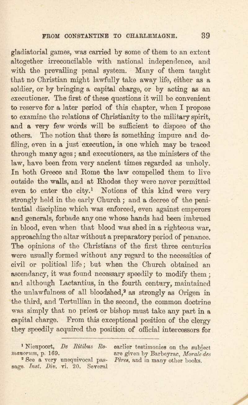 gladiatorial games, was earned by some of them to an extent altogether irreconcilable with national independence, and with the prevailing penal system. Many of them taught that no Christian might lawfully take away life, either as a soldier, or by bringing a capital charge, or by acting as an executioner. The first of these questions it will be convenient to reserve for a later period of this chapter, when I propose to examine the relations of Christianity to the military spirit, and a very few words will be sufficient to dispose of the others. The notion that there is something impure and de¬ filing, even in a just execution, is one which may be traced through many ages; and executioners, as the ministers of the law, have been from very ancient times regarded as unholy. In both Greece and Rome the law compelled them to live outside the walls, and at Rhodes they were never permitted even to enter the city.1 Notions of this kind were very strongly held in the early Church ; and a decree of the peni¬ tential discipline which was enforced, even against emperors and generals, forbade any one whose hands had been imbrued in blood, even when that blood was shed in a righteous war, approaching the altar without a preparatory period of penance. The opinions of the Christians of the first three centuries were usually formed without any regard to the necessities of civil or political life; but when the Church obtained an ascendancy, it was foimd necessary speedily to modify them; and although Lactantius, in the fourth century, maintained the unlawfulness of all bloodshed,2 as strongly as Origen in the third, and Tertullian in the second, the common doctrine was simply that no priest or bishop must take any part in a capital charge. From this exceptional position of the clergy they speedily acquired the position of official intercessors for 1 Nieupoort, De Bitibus Bo- earlier testimonies on the subject manorum, p. 169. are given by Barbeyrac, Morale des 2 See a very unequivocal pas- Fires, and in many other books, sage. Inst. Div, vi. 20. Several