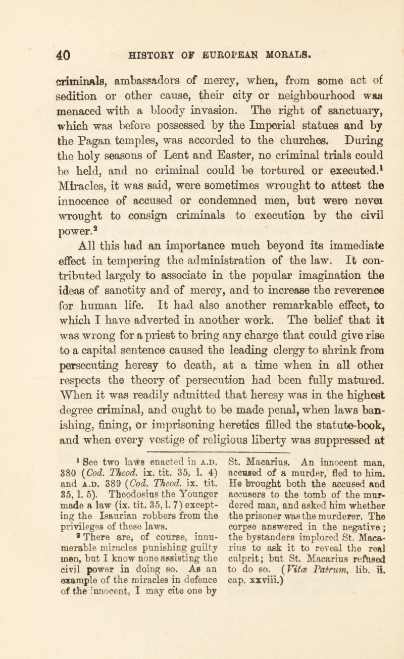 criminals, ambassadors of mercy, when, from some act of sedition or other cause, their city or neighbourhood was menaced with a bloody invasion. The right of sanctuary, which was before possessed by the Imperial statues and by fche Pagan temples, was accorded to the churches. During the holy seasons of Lent and Easter, no criminal trials could be held, and no criminal could be tortured or executed.1 Miracles, it was said, were sometimes wrought to attest the innocence of accused or condemned men, but were nevei wrought to consign criminals to execution by the civil power.9 All this had an importance much beyond its immediate effect in tempering the administration of the law. It con¬ tributed largely to associate in the popular imagination the ideas of sanctity and of mercy, and to increase the reverence for human life. It had also another remarkable effect, to which I have adverted in another work. The belief that it was wrong for a priest to bring any charge that could give rise to a capital sentence caused the leading clergy to shrink from persecuting heresy to death, at a time when in all othei respects the theory of persecution had been fully matured. When it was readily admitted that heresy was in the highest degree criminal, and ought to be made penal, when laws ban¬ ishing, fining, or imprisoning heretics filled the statute-book, and when every vestige of religious liberty was suppressed at 1 See two laws enacted in a.d. 880 {Cod. Thcod. ix. tit. 35, 1. 4) and a.d. 389 {Cod. Thcod. ix. tit. 35, 1. 5). Thoodosius the Younger made a law (ix. tit. 35,1.7) except¬ ing the Isaurian robbers from the privileges of these laws. a There are, of course, innu¬ merable miracles punishing guilty men, but I know none assisting the civil power in doing so. As an example of the miracles in defence of the innocent, I may cite one by St. Macarius. An innocent man, accrued of a murder, fled to him. He brought both the accused and accusers to the tomb of the mur¬ dered man, and asked him whether the prisoner was the murderer. The corpse answered in the negative ; the bystanders implored St. Maca¬ rius to ask it to reveal the real culprit; but St. Macarius refused to do so. (Vita Patrum, lib. ii. cap. xxriii.)
