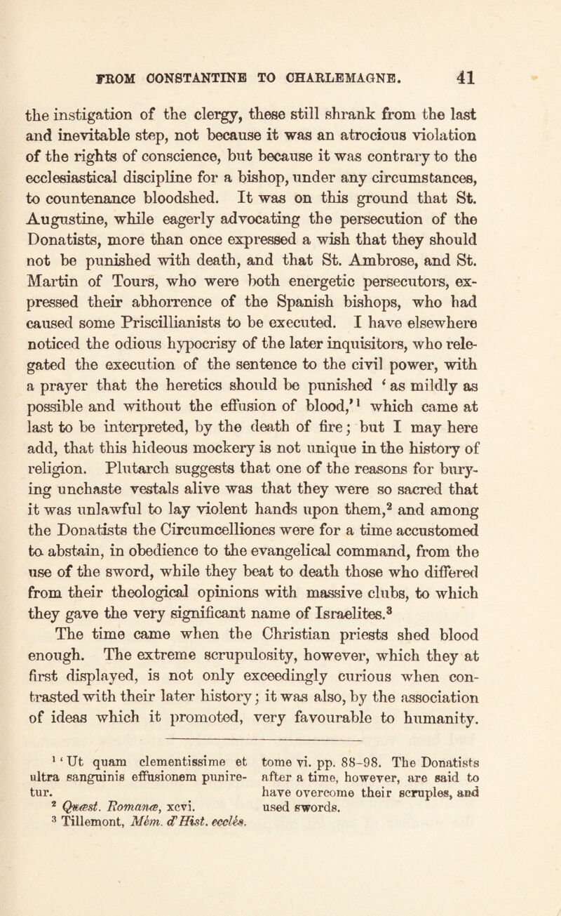 the instigation of the clergy, these still shrank from the last and inevitable step, not because it was an atrocious violation of the rights of conscience, but because it was contrary to the ecclesiastical discipline for a bishop, under any circumstances, to countenance bloodshed. It was on this ground that St. Augustine, while eagerly advocating the persecution of the Donatists, more than once expressed a wish that they should not be punished with death, and that St. Ambrose, and St. Martin of Tours, who were both energetic persecutors, ex¬ pressed their abhorrence of the Spanish bishops, who had caused some Priscillianists to be executed. I have elsewhere noticed the odious hypocrisy of the later inquisitors, who rele¬ gated the execution of the sentence to the civil power, with a prayer that the heretics should be punished ‘ as mildly as possible and without the effusion of blood,’1 which came at last to be interpreted, by the death of fire; but I may here add, that this hideous mockery is not unique in the history of religion. Plutarch suggests that one of the reasons for bury¬ ing unchaste vestals alive was that they were so sacred that it was unlawful to lay violent hands upon them,2 and among the Donatists the Circumcelliones were for a time accustomed to abstain, in obedience to the evangelical command, from the use of the sword, while they beat to death those who differed from their theological opinions with massive clubs, to which they gave the very significant name of Israelites.3 The time came when the Christian priests shed blood enough. The extreme scrupulosity, however, which they at first displayed, is not only exceedingly curious when con¬ trasted with their later history; it was also, by the association of ideas which it promoted, very favourable to humanity. 1 ‘ Ut quam clementissime et tome vi. pp. 88-98. The Donatists ultra sanguinis effusionem punire- after a time, however, are said to tur. have overcome their scruples, and 2 Qwest, Romana, xcvi. used swords. 3 Tillemont, Mem. d'Hist. ecclis.