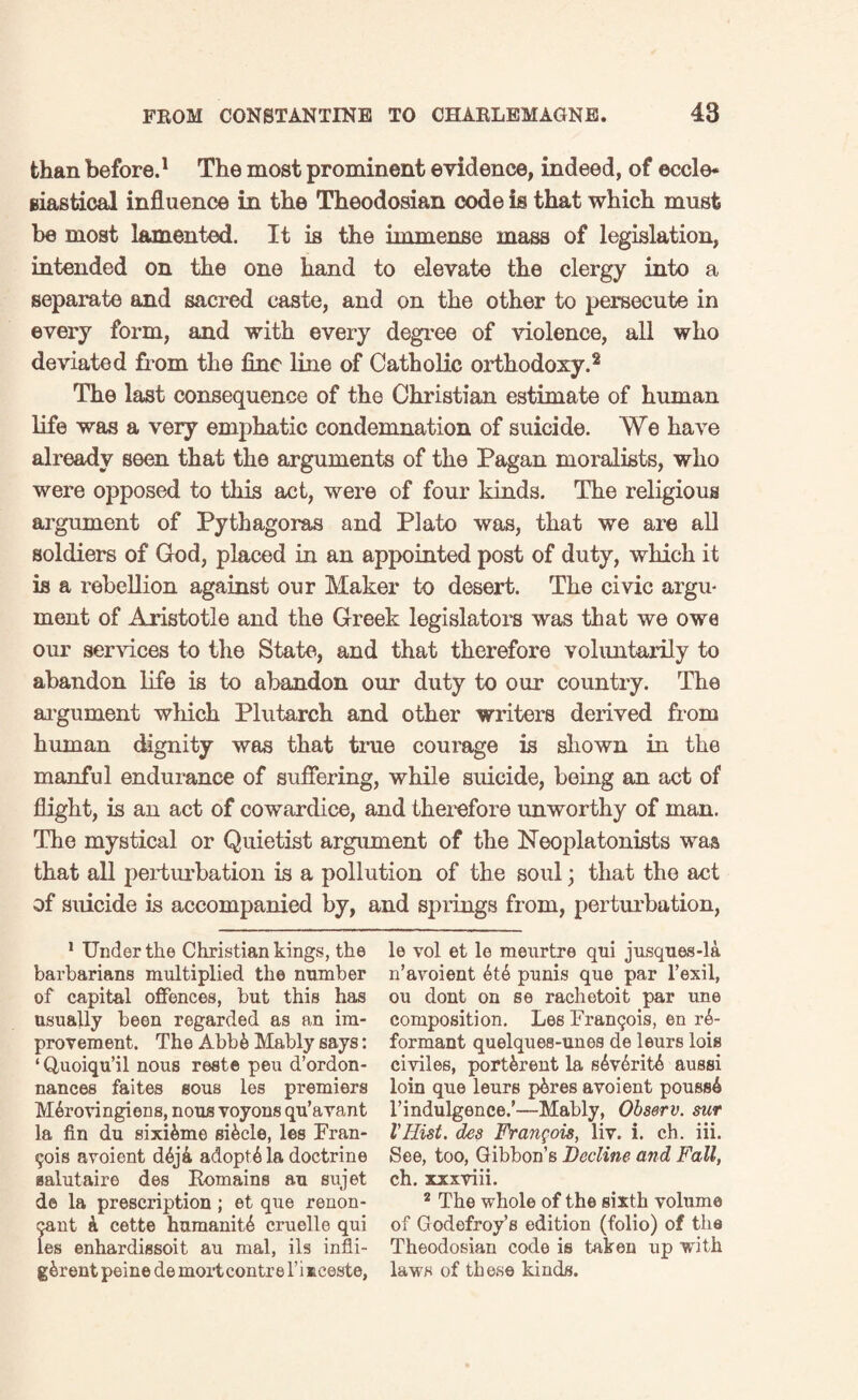 than before.1 The most prominent evidence, indeed, of eccle¬ siastical influence in the Theodosian code is that which must be most lamented. It is the immense mass of legislation, intended on the one hand to elevate the clergy into a separate and sacred caste, and on the other to persecute in every form, and with every degree of violence, all who deviated from the fine line of Catholic orthodoxy.2 The last consequence of the Christian estimate of human life was a very emphatic condemnation of suicide. We have already seen that the arguments of the Pagan moralists, who were opposed to this act, were of four kinds. The religious argument of Pythagoras and Plato was, that we are all soldiers of God, placed in an appointed post of duty, which it is a rebellion against our Maker to desert. The civic argu¬ ment of Aristotle and the Greek legislators was that we owe our services to the State, and that therefore voluntarily to abandon life is to abandon our duty to our country. The argument which Plutarch and other writers derived from human dignity was that true courage is shown in the manful endurance of suffering, while suicide, being an act of flight, is an act of cowardice, and therefore unworthy of man. The mystical or Quietist argument of the Neoplatonists was that all perturbation is a pollution of the soul; that the act of suicide is accompanied by, and springs from, perturbation, 1 Under the Christian kings, the barbarians multiplied the number of capital offences, but this has usually been regarded as an im¬ provement. The Abbfe Mably says: ‘Quoiqu’il nous rest© peu d’ordon- nances faites sous les premiers M&rovingiens, nous voyons qu’avant la fin du sixi&me si&cle, les Fran¬ cois avoient d&j& adoptA la doctrine aalutaire des Eomains au sujet de la prescription ; et que renon- (jant k cette humanity cruelle qui les enhardissoit au mal, ils infli- g&rent peine de mortcontre l’i aceste, le vol et le meurtre qui jusques-la n’avoient 6t6 punis que par l’exil, ou dont on se rachetoit par une composition. Les Franqois, en in¬ formant quelques-unes de leurs lois civiles, port&rent la s6v6ritA aussi loin que leurs p^res avoient poussA l’indulgence.’—Mably, Observ. sur lHist, des Francois, liv. i. ch. iii. See, too, Gibbon’s Decline and Fall, ch. xxxviii. 2 The whole of the sixth volume of Godefroy’s edition (folio) of the Theodosian code is taken up with laws of these kinds.