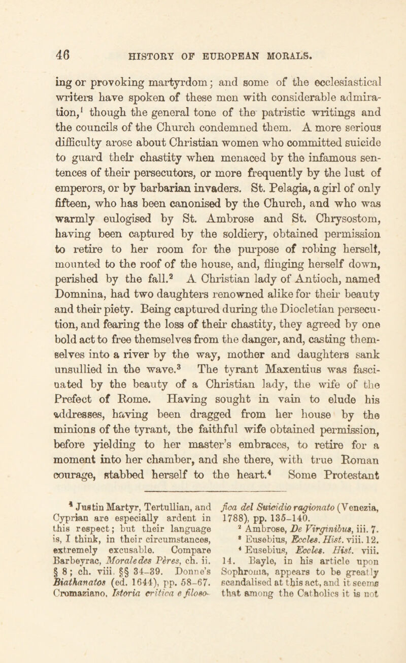 ing or provoking martyrdom; and some of tlie ecclesiastical writer’s have spoken of these men with considerable admira¬ tion,1 though the general tone of the patristic writings and the councils of the Church condemned them. A more serious difficulty arose about Christian women who committed suicide to guard their chastity when menaced by the infamous sen¬ tences of their persecutors, or more frequently by the lust of emperors, or by barbarian invaders. St. Pelagia, a girl of only fifteen, who has been canonised by the Church, and who was warmly eulogised by St. Ambrose and St. Chrysostom, having been captured by the soldiery, obtained permission to retire to her room for the purpose of robing herself, mounted to the roof of the house, and, fliuging herself down, perished by the fall.2 A Christian lady of Antioch, named Domnina, had two daughters renowned alike for their beauty and their piety. Being captured during the Diocletian persecu¬ tion, and fearing the loss of their chastity, they agreed by one bold act to free themselves from the danger, and, casting them¬ selves into a river by the way, mother and daughters sank unsullied in the wave.3 The tyrant Maxentius was fasci¬ nated by the beauty of a Christian lady, the wife of the Prefect of Borne. Having sought in vain to elude his addresses, having been dragged from her house by the minions of the tyrant, the faithful wife obtained permission, before yielding to her master’s embraces, to retire for a moment into her chamber, and she there, with true Boraan courage, Btabbed herself to the heart.4 Some Protestant 4 Jus tin Martyr, Tertullian, and Cyprian are especially ardent in this respect; but their language is, I think, in their circumstances, extremely excusable. Compare Barbeyrac, Morale des Ptres, ch. ii. § 8; ch. viii, §§ 34-39. Donne’s Biatkanatos (ed. 1644), pp. 58-67. Cromaziano. Istoria eritica e filoso- jica del Suicidio ragionato (Yenezia, 1788), pp. 135-140. 2 Ambrose, Be Virgmibus, iii. 7- * Eusebius, Eccles. Hist. viii. 12. 4 Eusebius, Eccles. Hi3t. viii. 11. Baylo, in his article upon Sophrouia, appears to be great ly scandalised at this act, and it seeme that among the Catholics it is not