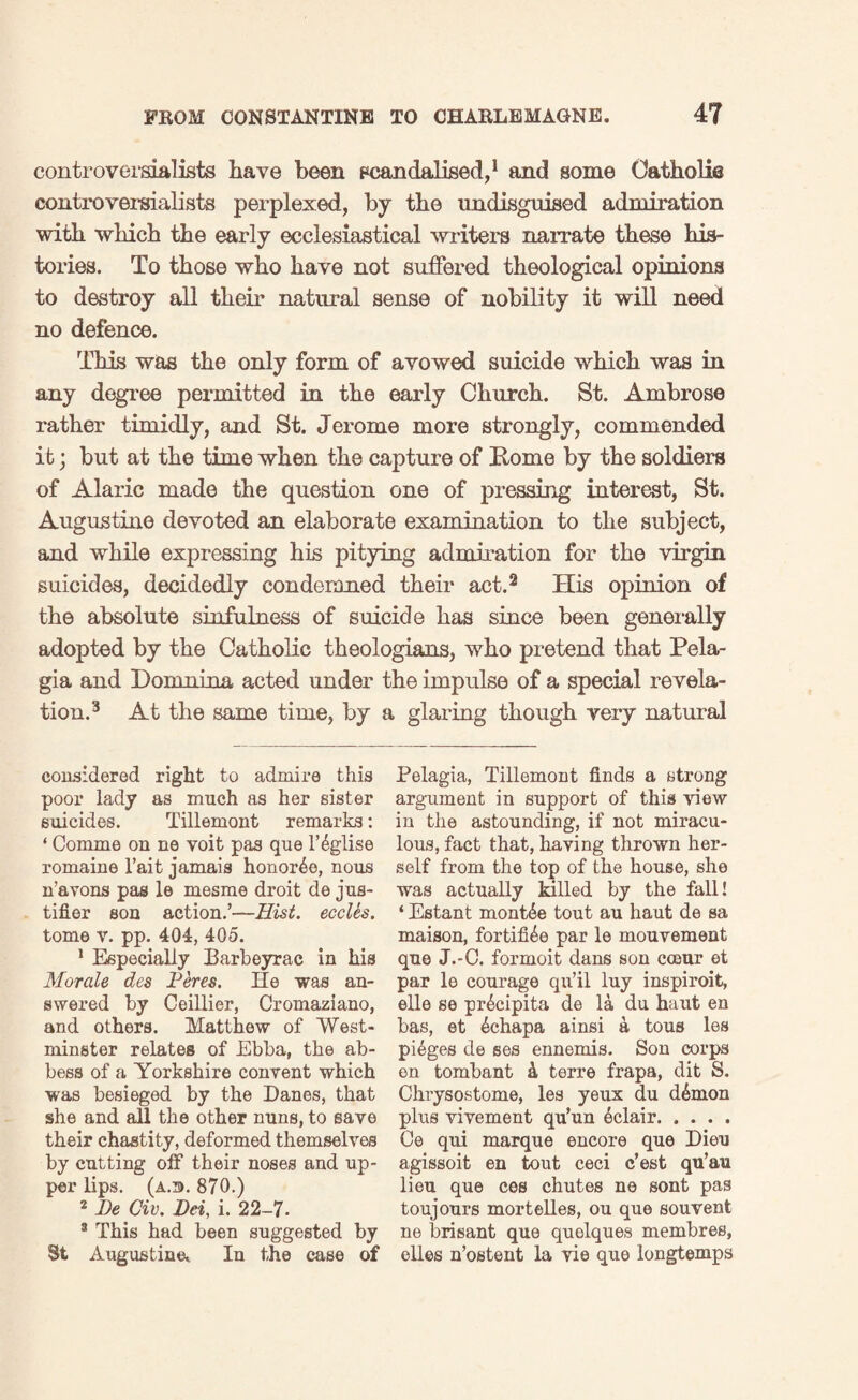 controversialists have been scandalised,1 and some Catholic controversialists perplexed, by the undisgnised admiration with which the early ecclesiastical writers narrate these his¬ tories. To those who have not suffered theological opinions to destroy all their natural sense of nobility it will need no defence. This was the only form of avowed suicide which was in any degree permitted in the early Church. St. Ambrose rather timidly, and St. Jerome more strongly, commended it; but at the time when the capture of Rome by the soldiers of Alaric made the question one of pressing interest, St. Augustine devoted an elaborate examination to the subject, and while expressing his pitying admiration for the virgin suicides, decidedly condemned their act.2 His opinion of the absolute sinfulness of suicide has since been generally adopted by the Catholic theologians, who pretend that Pela¬ gia and Domnina acted under the impulse of a special revela¬ tion.3 At the same time, by a glaring though very natural considered right to admire this poor lady as much as her sister suicides. Tillemont remarks: ‘ Comrne on ne voit pas que l’^glise romaine l’ait jamais honor^o, nous n’avons pas le mesme droit de jus- tifier son action.’—Hist, eccles. tome v. pp. 404, 405. 1 Especially Barbeyrac in his Morale des Peres. He was an¬ swered by Ceillier, Cromaziano, and others. Matthew of West¬ minster relates of Ebba, the ab¬ bess of a Yorkshire convent which was besieged by the Danes, that she and all the other nuns, to save their chastity, deformed themselves by cutting off their noses and up¬ per lips. (a.®. 870.) 2 De Civ. Dei, i. 22-7. 3 This had been suggested by Augustine* In the case of Pelagia, Tillemont finds a strong argument in support of this view in the astounding, if not miracu¬ lous, fact that, having thrown her¬ self from the top of the house, she was actually killed by the fall! ‘ Estant montAe tout au haut de sa maison, fortifAe par le mouvement que J.-C. formoit dans son cceur et par le courage qu’il luy inspiroit, elle se piAcipita de la du haut en bas, et 4chapa ainsi a tous les pi6ges de ses ennemis. Son corps en tombant A terre frapa, dit S. Chrysostome, les yeux du d^rnon plus vivement qu’un Eclair. Ce qui marque encore que Dieu agissoit en tout ceci c’est qu’au lieu que cos chutes ne sont pas toujours mortelles, ou que souvent ne brisant que quelques membres, elles n’ostent la vie que longtemps