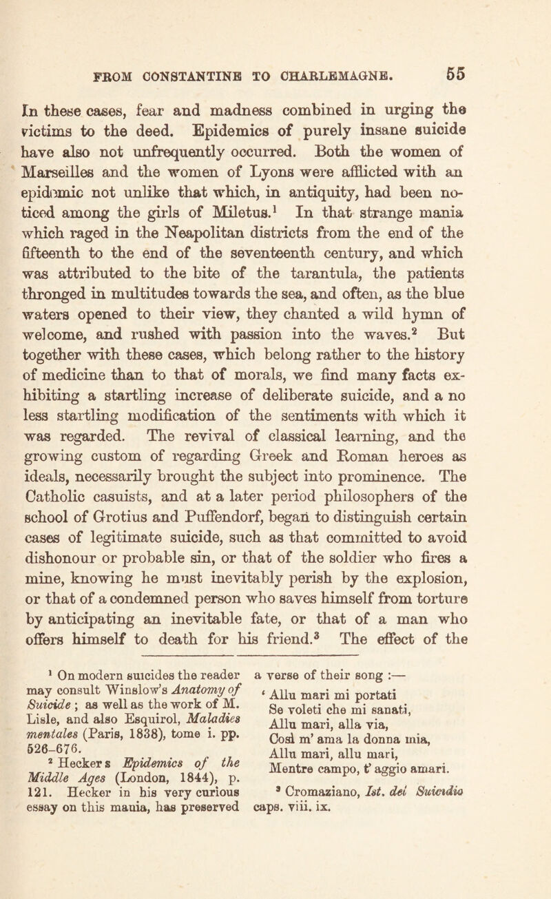 In these cases, fear and madness combined in urging the victims to the deed. Epidemics of purely insane suicide have also not unfrequently occurred. Both the women of Marseilles and the women of Lyons were afflicted with an epidemic not unlike that which, in antiquity, had been no¬ ticed among the girls of Miletus.1 In that strange mania which raged in the Neapolitan districts from the end of the fifteenth to the end of the seventeenth century, and which was attributed to the bite of the tarantula, the patients thronged in multitudes towards the sea, and often, as the blue waters opened to their view, they chanted a wild hymn of welcome, and rushed with passion into the waves.2 But together with these cases, which belong rather to the history of medicine than to that of morals, we find many facts ex¬ hibiting a startling increase of deliberate suicide, and a no less startling modification of the sentiments with which it was regarded. The revival of classical learning, and the growing custom of regarding Greek and Homan heroes as ideals, necessarily brought the subject into prominence. The Catholic casuists, and at a later period philosophers of the school of Grotius and Puffendorf, began to distinguish certain cases of legitimate suicide, such as that committed to avoid dishonour or probable sin, or that of the soldier who fires a mine, knowing he must inevitably perish by the explosion, or that of a condemned person who saves himself from torture by anticipating an inevitable fate, or that of a man who offers himself to death for his friend.3 The effect of the 1 On modern suicides the reader may consult Winslow’s Anatomy of Suicide ; as well as the work of M. Lisle, and also Esquirol, Maladies rnentales (Paris, 1838), tome i. pp. 526-676. 2 Heckers Epidemics of the Middle Ages (London, 1844), p. 121. Hecker in bis very curious essay on this mania, has preserved a verse of their song :— * Allu mari mi portati Se voleti che mi sanati, Allu mari, alia via, Cosi m’ ama la donna mia, Allu mari, allu mari, Mentre campo, fc’ aggio amari. 8 Cromaziano, 1st. del Suwidio caps. viii. ix.