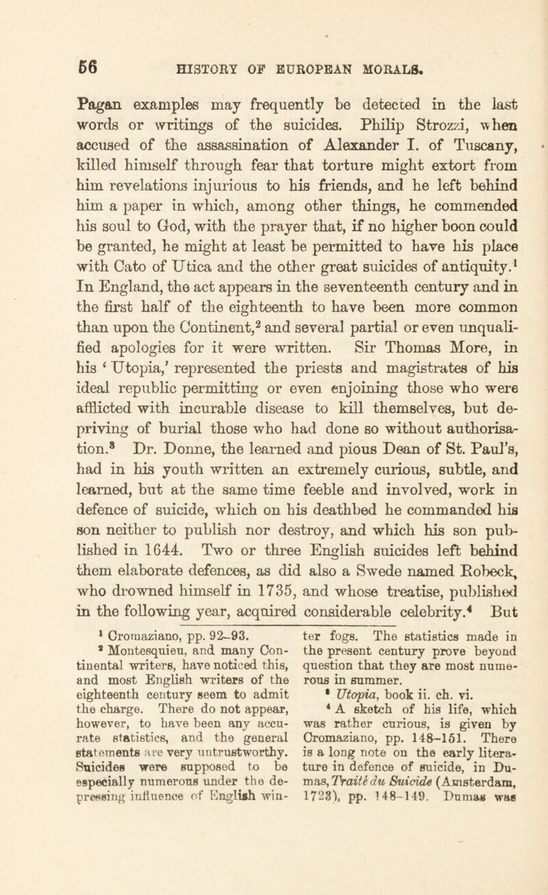 66 Pagan examples may frequently be detected in the last words or writings of the suicides. Philip Strozzi, w hen accused of the assassination of Alexander I. of Tuscany, killed himself through fear that torture might extort from him revelations injurious to his friends, and he left behind him a paper in which, among other things, he commended his soul to God, with the prayer that, if no higher boon could be granted, he might at least be permitted to have his place with Cato of Utica and the other great suicides of antiquity.1 In England, the act appears in the seventeenth century and in the first half of the eighteenth to have been more common than upon the Continent,2 and several partial or even unquali¬ fied apologies for it were written. Sir Thomas More, in his 4 Utopia/ represented the priests and magistrates of his ideal republic permitting or even enjoining those who were afflicted with incurable disease to kill themselves, but de¬ priving of burial those who had done so without authorisa¬ tion.8 Dr. Donne, the learned and pious Dean of St. Paul’s, had in his youth written an extremely curious, subtle, and learned, but at the same time feeble and involved, work in defence of suicide, which on his deathbed he commanded his son neither to publish nor destroy, and which his son pub¬ lished in 1644. Two or three English suicides left behind them elaborate defences, as did also a Swede named Pobeck> who drowned himself in 1735, and whose treatise, published in the following year, acquired considerable celebrity.4 But 1 Cromaziano, pp. 92-93. * Montesquieu, and many Con¬ tinental writers, have noticed this, and most English writers of the eighteenth century seem to admit the charge. There do not appear, however, to have been any accu¬ rate statistics, and the general statements are very untrustworthy. Suicides were supposed to be especially numerous under the de¬ pressing inti tie nee of Engliih win¬ ter fogs. The statistics made in the present century prove beyond question that they are most nume¬ rous in summer. • Utopia, book ii. ch. vi. 4 A sketch of his life, which was rather curious, is given by Cromaziano, pp. 148-151. There is a long note on the early litera¬ ture in defence of suicide, in Du¬ mas, TraitS du Suicide (Amsterdam, 17231, pp. 148-149. Dumas was