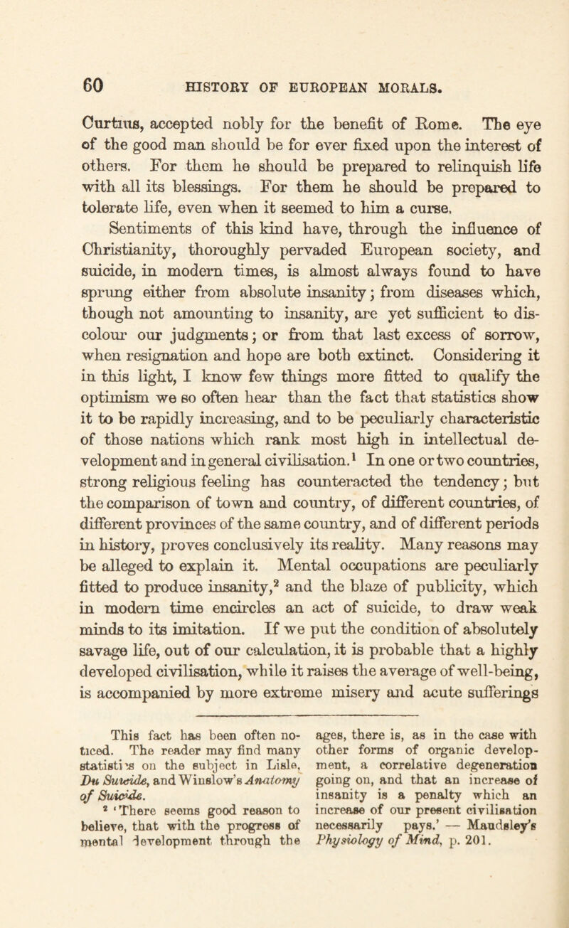 Curtms, accepted nobly for the benefit of Home. The eye of the good man should be for ever fixed upon the interest of others. For them he should be prepared to relinquish life with all its blessings. For them he should be prepared to tolerate life, even when it seemed to him a curse. Sentiments of this kind have, through the influence of Christianity, thoroughly pervaded European society, and suicide, in modern times, is almost always found to have sprung either from absolute insanity; from diseases which, though not amounting to insanity, are yet sufficient to dis¬ colour our judgments; or from that last excess of sorrow, when resignation and hope are both extinct. Considering it in this light, I know few things more fitted to qualify the optimism we so often hear than the fact that statistics show it to be rapidly increasing, and to be peculiarly characteristic of those nations which rank most high in intellectual de¬ velopment and in general civilisation.1 In one or two countries, strong religious feeling has counteracted the tendency; but the comparison of town and country, of different countries, of different provinces of the same coimtry, and of different periods in history, proves conclusively its reality. Many reasons may be alleged to explain it. Mental occupations are peculiarly fitted to produce insanity,2 and the blaze of publicity, which in modern time encircles an act of suicide, to draw weak minds to its imitation. If we put the condition of absolutely savage life, out of our calculation, it is probable that a highly developed civilisation, while it raises the average of well-being, is accompanied by more extreme misery and acute sufferings This fact has been often no¬ ticed. The reader may find many statist! is on the subject in Lisle, Iki Suicide, and Winslow’s Anatomy of Suicide. 2 ‘There seems good reason to believe, that with the progress of mental development through the ages, there is, as in the case with other forms of organic develop¬ ment, a correlative degeneration going on, and that an increase of insanity is a penalty which an increase of our present civilisation necessarily pays.’ — Maudsley’s Physiology of Mind, p. 201.