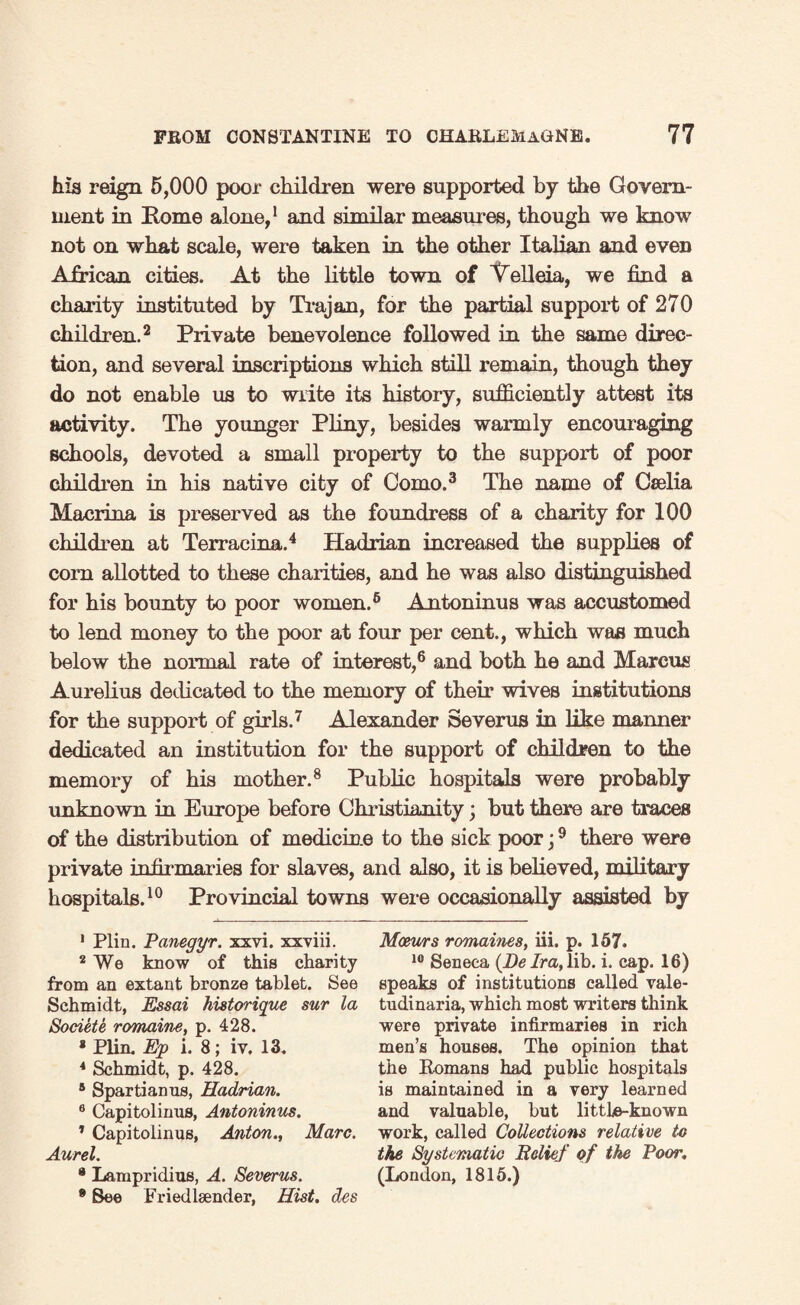 his reign 5,000 poor children were supported by the Govern¬ ment in Rome alone,1 and similar measures, though we know not on what scale, were taken in the other Italian and even African cities. At the little town of Velleia, we find a charity instituted by Trajan, for the partial support of 270 children.2 Private benevolence followed in the same direc¬ tion, and several inscriptions which still remain, though they do not enable us to write its history, sufficiently attest its activity. The younger Pliny, besides warmly encouraging schools, devoted a small property to the support of poor children in his native city of Como.3 The name of Cselia Macrina is preserved as the foundress of a charity for 100 children at Terraeina.4 5 Hadrian increased the supplies of corn allotted to these charities, and he was also distinguished for his bounty to poor women.6 Antoninus was accustomed to lend money to the poor at four per cent., which was much below the normal rate of interest,6 and both he and Marcus Aurelius dedicated to the memory of their wives institutions for the support of girls.7 Alexander Severus in like manner dedicated an institution for the support of children to the memory of his mother.8 Public hospitals were probably unknown in Europe before Christianity; but there are traces of the distribution of medicine to the sick poor;9 there were private infirmaries for slaves, and also, it is believed, military hospitals.10 Provincial towns were occasionally assisted by 1 Plin. Panegyr. xxvi. xxviii. 2 We know of this charity from an extant bronze tablet. See Schmidt, Essai historique sur la Soviet e romaine, p. 428. * Plin. Ejp i. 8; iv. 13. 4 Schmidt, p. 428. 5 Spartianus, Hadrian. 6 Capitolinus, Antoninus. 1 Capitolinus, Anton., Marc. Aurel. 9 Lampridius, A. Severus. 9 See Friedleender, Hist, des Meeurs romaines, iii. p. 157. 10 Seneca {De Ira, lib. i. cap. 16) speaks of institutions called vale- tudinaria, which most writers think were private infirmaries in rich men’s houses. The opinion that the Romans had public hospitals is maintained in a very learned and valuable, but little-known work, called Collections relative to the Systematic Belief of the Poor. (London, 1815.)