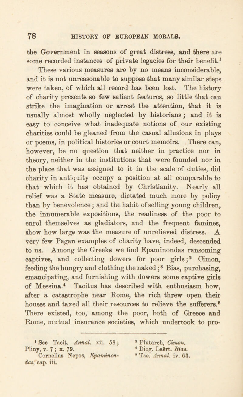 the Government in seasons of great distress, and there are some recorded instances of private legacies for their benefit.1 These various measures are by no means inconsiderable, and it is not unreasonable to suppose that many similar steps were taken, of which all record has been lost. The history of charity presents so few salient features, so little that can strike the imagination or arrest the attention, that it is usually almost wholly neglected by historians; and it is easy to conceive what inadequate notions of our existing charities could be gleaned from the casual allusions in plays or poems, in political histories or court memoirs. There can, however, be no question that neither in practice nor in theory, neither in the institutions that were founded nor in the place that was assigned to it in the scale of duties, did charity in antiquity occupy a position at all comparable to that which it has obtained by Christianity. Nearly all relief was a State measure, dictated much more by policy than by benevolence • and the habit of selling young children, the innumerable expositions, the readiness of the poor to enrol themselves as gladiators, and the frequent famines, show how large was the measure of unrelieved distress. A very few Pagan examples of charity have, indeed, descended to us. Among the Greeks we find Epaminondas ransoming captives, and collecting dowers for poor girls;2 Cimon, feeding the hungry and clothing the naked;8 Bias, purchasing, emancipating, and furnishing with dowers seme captive girls of Messina.4 Tacitus has described with enthusiasm how, after a catastrophe near Borne, the rich threw open their houses and taxed all their resources to relieve the sufferers.6 There existed, too, among the poor, both of Greece and Borne, mutual insurance societies, which undertook to pro- 1 See Tacit. Annal. xii. 58 ; 3 Plutarch, Cimon. Pliny, v. 7 ; x. 79. 4 Diog. Laert. Bias. Cornelius Nepos, Kfaminm- 6 Tac. Annal. iv. G3. da*, cap. iii.