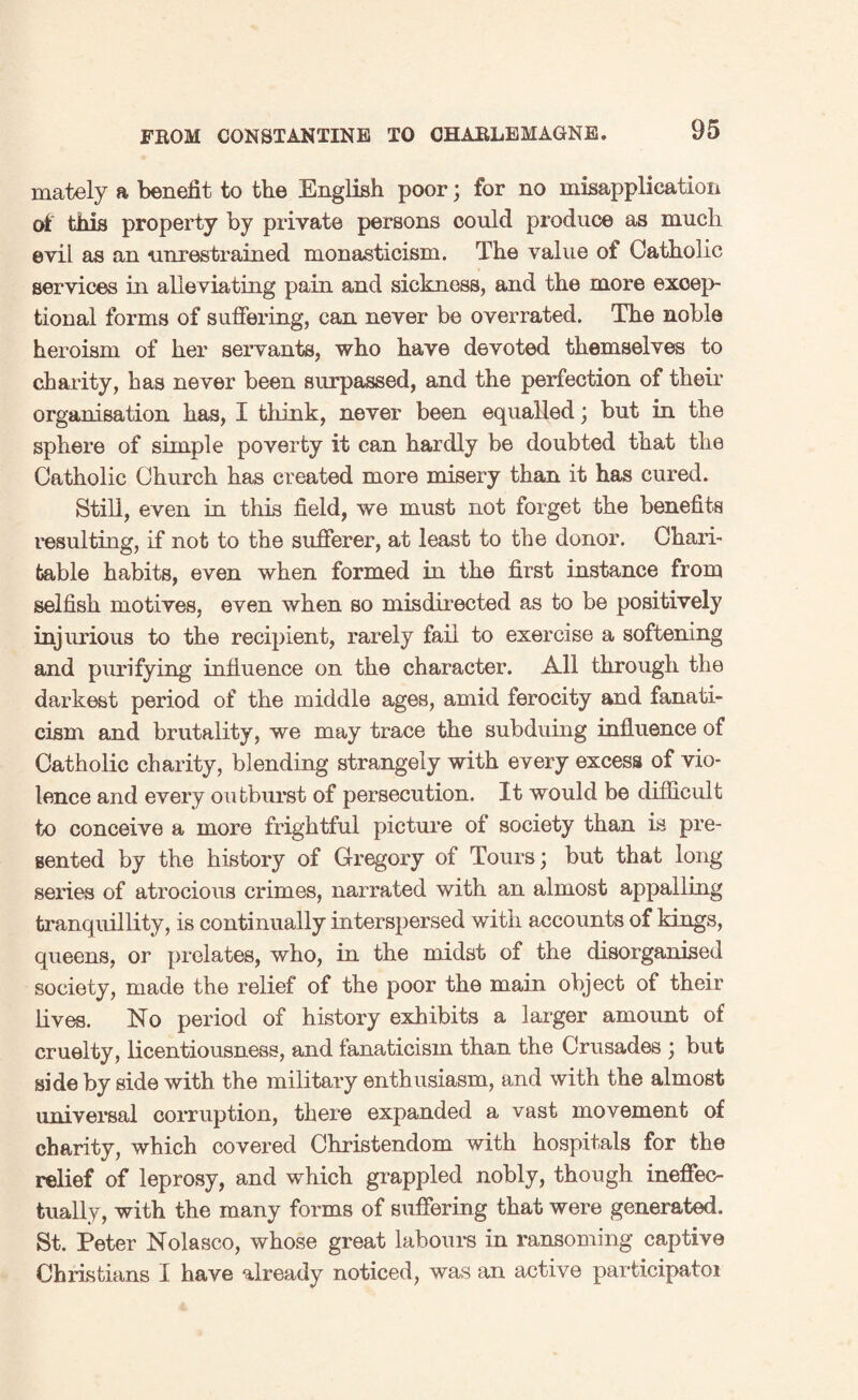 mately a benefit to the English poor; for no misapplication of this property by private persons could produce as much evil as an unrestrained monasticism. The value of Catholic services in alleviating pain and sickness, and the more excep¬ tional forms of suffering, can never be overrated. The noble heroism of her servants, who have devoted themselves to charity, has never been surpassed, and the perfection of their organisation has, I think, never been equalled; but in the sphere of simple poverty it can hardly be doubted that the Catholic Church has created more misery than it has cured. Still, even in this field, we must not forget the benefits resulting, if not to the sufferer, at least to the donor. Chari¬ table habits, even when formed in the first instance from selfish motives, even when so misdirected as to be positively injurious to the recipient, rarely fail to exercise a softening and purifying influence on the character. All through the darkest period of the middle ages, amid ferocity and fanati¬ cism and brutality, we may trace the subduing influence of Catholic charity, blending strangely with every excess of vio¬ lence and every outburst of persecution. It would be difficult to conceive a more frightful picture of society than is pre¬ sented by the history of Gregory of Tours; but that long series of atrocious crimes, narrated with an almost appalling tranquillity, is continually interspersed with accounts of kings, queens, or prelates, who, in the midst of the disorganized society, made the relief of the poor the main object of their lives. No period of history exhibits a larger amount of cruelty, licentiousness, and fanaticism than the Crusades ; but side by side with the military enthusiasm, and with the almost universal corruption, there expanded a vast movement of charity, which covered Christendom with hospitals for the relief of leprosy, and which grappled nobly, though ineffec¬ tually, with the many forms of suffering that were generated. St. Peter Nolasco, whose great labours in ransoming captive Christians I have already noticed, was an active participator