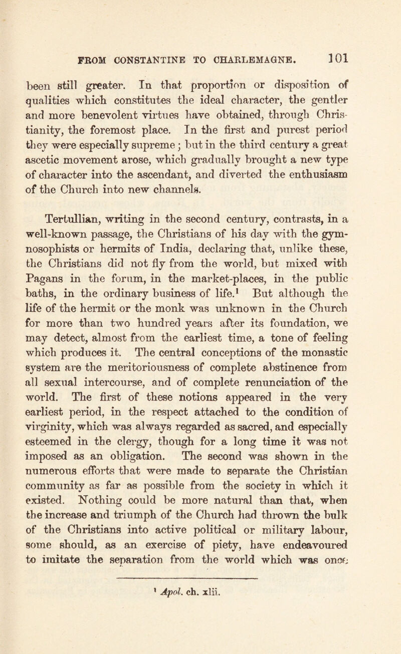 301 been still greater. In that proportion or disposition of qualities which constitutes the ideal character, the gentler and more benevolent virtues have obtained, through Chris¬ tianity, the foremost place. In the first and purest period they were especially supreme; but in the third century a great ascetic movement arose, which gradually brought a new type of character into the ascendant, and diverted the enthusiasm of the Church into new channels. Tertullian, writing in the second century, contrasts, in a well-known passage, the Christians of his day with the gym- nosophists or hermits of India, declaring that, unlike these, the Christians did not fly from the world, but mixed with Pagans in the forum, in the market-places, in the public baths, in the ordinary business of life.1 But although the life of the hermit or the monk was unknown in the Church for more than two hundred years after its foundation, we may detect, almost from the earliest time, a tone of feeling which produces it. The central conceptions of the monastic system are the meritoriousness of complete abstinence from all sexual intercourse, and of complete renunciation of the world. The first of these notions appeared in the very earliest period, in the respect attached to the condition of virginity, which was always regarded as sacred, and especially esteemed in the clergy, though for a long time it was not imposed as an obligation. The second was shown in the numerous efforts that were made to separate the Christian community as far as possible from the society in which it existed. Nothing could be more natural than that, when the increase and triumph of the Church had thrown the bulk of the Christians into active political or military labour, some should, as an exercise of piety, have endeavoured to imitate the separation from the world which was onoL