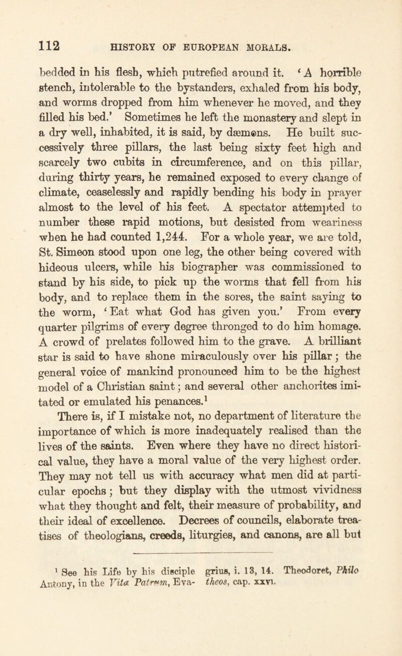 bedded in his flesh, -which putrefied around it. ‘ A horrible stench, intolerable to the bystanders, exhaled from his body, and worms dropped from him whenever he moved, and they filled his bed/ Sometimes he left the monastery and slept in a dry well, inhabited, it is said, by dscmens. He built suc¬ cessively three pillars, the last being sixty feet high and scarcely two cubits in circumference, and on this pillar, during thirty years, he remained exposed to every change of climate, ceaselessly and rapidly bending his body in prayer almost to the level of his feet. A spectator attempted to number these rapid motions, but desisted from weariness when he had counted 1,244. For a whole year, we are told, St. Simeon stood upon one leg, the other being covered with hideous ulcers, while his biographer was commissioned to stand by his side, to pick up the worms that fell from his body, and to replace them in the sores, the saint saying to the worm, ‘Eat what God has given you.’ From every quarter pilgrims of every degree thronged to do him homage. A crowd of prelates followed him to the grave. A brilliant star is said to have shone miraculously over his pillar; the general voice of mankind pronounced him to be the highest model of a Christian saint; and several other anchorites imi¬ tated or emulated his penances.1 There is, if I mistake not, no department of literature the importance of which is more inadequately realised than the lives of the saints. Even where they have no direct histori¬ cal value, they have a moral value of the very highest order. They may not tell us with accuracy what men did at parti¬ cular epochs; but they display with the utmost vividness what they thought and felt, their measure of probability, and their ideal of excellence. Decrees of councils, elaborate trea¬ tises of theologians, creeds, liturgies, and canons, are all but 1 See his Life by his disciple grius, i. 13, 14. Theodoret, Philo Antony, in the Vita. Pat<rw?n, Eva- thcos. cap. xxvi.