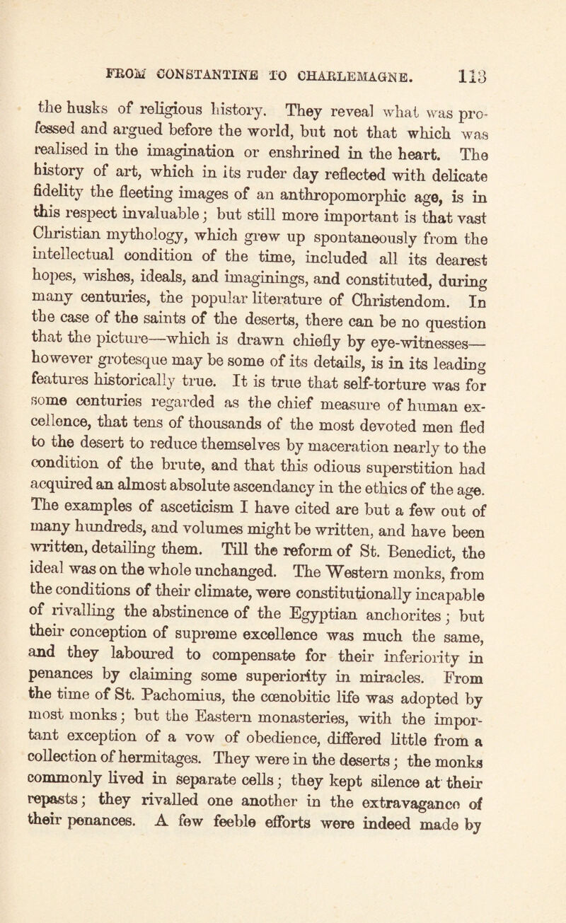 the husks of religious history. They reveal what was pro- fessed and argued before the world, but not that which was realised in the imagination or enshrined in the heart. The history of art, which in its ruder day reflected with delicate fidelity the fleeting images of an anthropomorphic age, is in this respect invaluable; but still more important is that vast Christian mythology, which grew up spontaneously from the intellectual condition of the time, included all its dearest hopes, wishes, ideals, and imaginings, and constituted, during many centuries, the popular literature of Christendom. In the case of the saints of the deserts, there can be no question that the picture—which is drawn chiefly by eye-witnesses_ however grotesque may be some of its details, is in its leading features historically true. It is time that self-torture was for some centuries regarded as the chief measure of human ex¬ cellence, that tens of thousands of the most devoted men fled to the desert to reduce themselves by maceration nearly to the condition of the brute, and that this odious superstition had acquired an almost absolute ascendancy in the ethics of the age. The examples of asceticism I have cited are but a few out of many hundreds, and volumes might be written, and have been written, detailing them. Till the reform of St. Benedict, the ideal was on the whole unchanged. The Western monks, from the conditions of their climate, were constitutionally incapable of ri valling the abstinence of the Egyptian anchorites; but then* conception of supreme excellence was much the same, and they laboured to compensate for their inferiority in penances by claiming some superiority in miracles. From the time of St. Pachomius, the ccenobitic life was adopted by most monks; but the Eastern monasteries, with the impor¬ tant exception of a vow of obedience, differed little from a collection of hermitages. They were in the deserts; the monks commonly lived in separate cells; they kept silence at their repasts \ they rivalled one another in the extravagance of their penances. A few feeble efforts were indeed made by