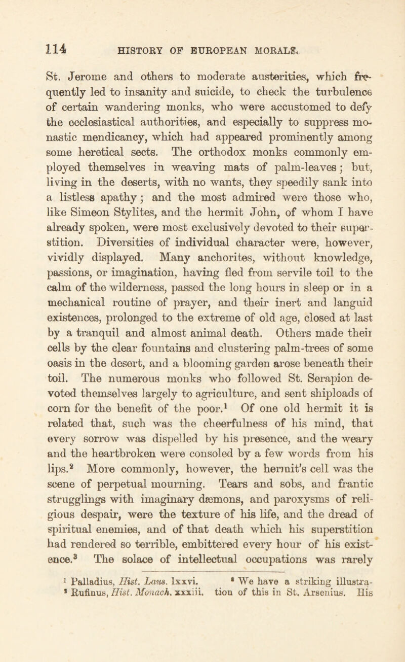 St, Jerome and others to moderate austerities, which fre¬ quently led to insanity and suicide, to check the turbulence of certain wandering monks, who were accustomed to defy the ecclesiastical authorities, and especially to suppress mo¬ nastic mendicancy, which had appeared prominently among some heretical sects. The orthodox monks commonly em¬ ployed themselves in weaving mats of palm-leaves; but, living in the deserts, with no wants, they speedily sank into a listless apathy; and the most admired were those who, like Simeon Stylites, and the hermit John, of whom I have already spoken, were most exclusively devoted to their super¬ stition. Diversities of individual character were, however, vividly displayed. Many anchorites, without knowledge, passions, or imagination, having fled from servile toil to the calm of the wilderness, passed the long hours in sleep or in a mechanical routine of prayer, and their inert and languid existences, prolonged to the extreme of old age, closed at last by a tranquil and almost animal death. Others made theii cells by the clear fountains and clustering palm-trees of some oasis in the desert, and a, blooming garden arose beneath their toil. The numerous monks who followed St. Serapion de¬ voted themselves largely to agriculture, and sent shiploads of corn for the benefit of the poor.1 Of one old hermit it is related that, such was the cheerfulness of his mind, that every sorrow was dispelled by his presence, and the weary and the heartbroken were consoled by a few words from his lips.2 More commonly, however, the hermit’s cell was the scene of perpetual mourning. Tears and sobs, and frantic strugglings with imaginary daemons, and paroxysms of reli¬ gious despair, were the texture of his life, and the dread of spiritual enemies, and of that death which his superstition had rendered so terrible, embittered every hour of his exist¬ ence.3 The solace of intellectual occupations was rarely 1 Palladius, Hist. Lam. lxxvi. * We have a striking illustra- * Rufinus, Hist. Monach. xxxiii. tiou of this in St. Arsenius. His