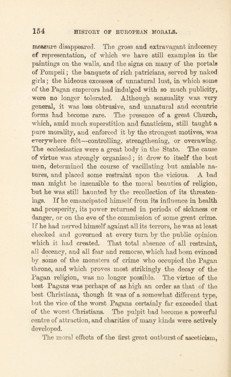 measure disappeared. The gross and extravagant indecency of representation, of which we have still examples in the paintings on the walls, and the signs on many of the portals of Pompeii; the banquets of rich patricians, served by naked girls; the hideous excesses of unnatural lust, in which some of the Pagan emperors had indulged with so much publicity, were no longer tolerated. Although sensuality was very general, it was lass obtrusive, and unnatural and eccentric forms had become rare. The prasence of a great Church, which, amid much superstition and fanaticism, still taught a pure morality, and enforced it by the strongest motives, was everywhere felt—controlling, strengthening, or overawing. The ecclesiastics were a great body in the State. The cause of virtue was strongly organised; it drew to itself the best men, determined the course of vacillating but amiable na¬ tures, and placed some restraint upon the vicious. A bad man might be insensible to the moral beauties of religion, Tut he was still haunted bv the recollection of its threaten- mgs. If he emancipated himself from its influence in health and prosperity, its power returned in periods of sickness or danger, or on the eve of the commission of some great crime. Tf he had nerved himself against all its terrors, he was at least checked and governed at every turn by the public opinion which it had created. That total absence of all restraint, all decency, and all fear and remorse, which had been evinced by some of the monsters of crime who occupied the Pagan throne, and which proves most strikingly the decay of the Pagan religion, was no longer possible. The virtue of the best Pagans was perhaps of as high an order as that of the best Christians, though it was of a somewhat different type, but the vice of the worst Pagans certainly far exceeded that of the worst Christians. The pulpit bad become a powerful centre of attraction, and charities of many kinds were actively developed. The moral effects of the first great outburst of asceticism,