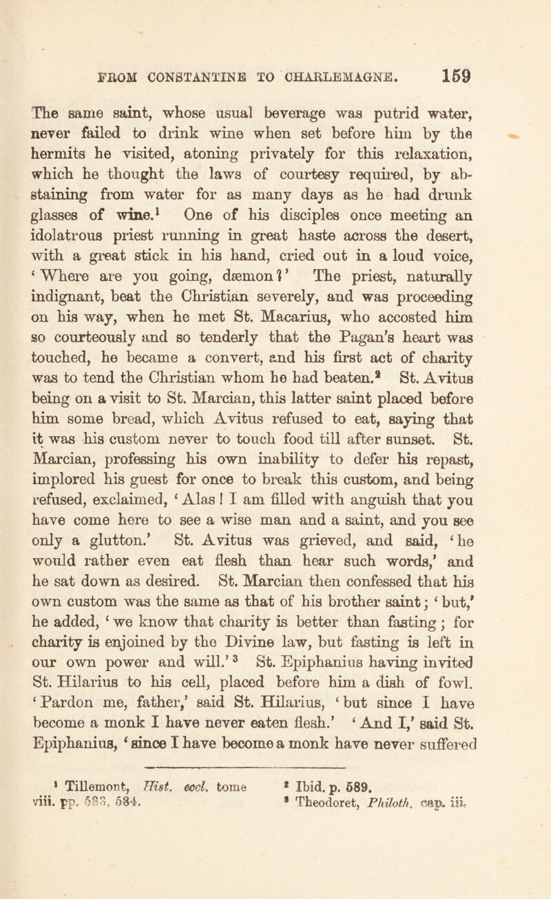 The same saint, whose usual beverage was putrid water, never failed to drink wine when set before him by the hermits he visited, atoning privately for this relaxation, which he thought the laws of courtesy required, by ab¬ staining from water for as many days as he had drunk glasses of wine.1 One of his disciples once meeting an idolatrous priest running in great haste across the desert, with a great stick in his hand, cried out in a loud voice, ‘ Where are you going, daemon ] ’ The priest, naturally indignant, beat the Christian severely, and was proceeding on his way, when he met St. Macarius, who accosted him so courteously and so tenderly that the Pagan’s heart was touched, he became a convert, and his first act of charity was to tend the Christian whom he had beaten.2 St. Avitus being on a visit to St. Mercian, this latter saint placed before him some bread, which Avitus refused to eat, saying that it was his custom never to touch food till after sunset. St. Marcian, professing his own inability to defer his repast, implored his guest for once to break this custom, and being refused, exclaimed, 1 Alas! I am filled with anguish that you have come here to see a wise man and a saint, and you see only a glutton.' St. Avitus was grieved, and said, ‘he would rather even eat flesh than hear such words,’ and he sat down as desired. St. Marcian then confessed that his own custom was the same as that of his brother saint; ‘ but/ he added, ‘ we know that charity is better than fasting ; for charity is enjoined by the Divine law, but fasting is left in our own power and will.’3 St. Epiphanius having invited St. Hilarius to his cell, placed before him a dish of fowl. ‘ Pardon me, father,’ said St. Hilarius, ‘ but since I have become a monk I have never eaten flesh.’ ‘ And I,’ said St. Epiphanius, ‘ since I have become a monk have never suffered 1 Tillemont, Hist. eccl. tome viii. pp. 583. 584. 2 Ibid. p. 689. * Theodoret, Philoth. cap. iii,