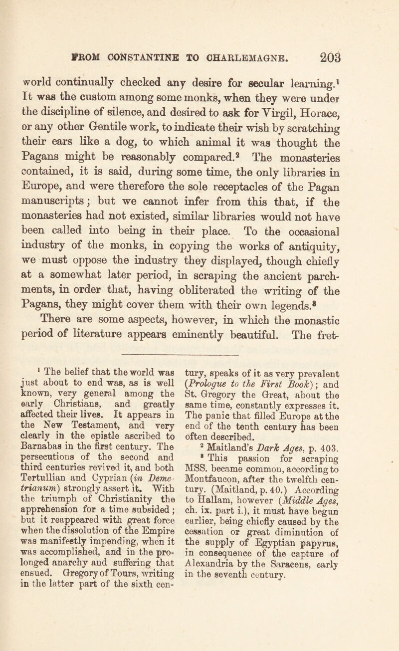 world continually checked any desire for secular learning.1 It was the custom among some monks, when they were under the discipline of silence, and desired to ask for Virgil, Horace, or any other Gentile work, to indicate their wish by scratching their ears like a dog, to which animal it was thought the Pagans might be reasonably compared.2 The monasteries contained, it is said, during some time, the only libraries in Europe, and were therefore the sole receptacles of the Pagan manuscripts; but we cannot infer from this that, if the monasteries had not existed, similar libraries would not have been called into being in their place. To the occasional industry of the monks, in copying the works of antiquity, we must oppose the industry they displayed, though chiefly at a somewhat later period, in scraping the ancient parch¬ ments, in order that, haying obliterated the writing of the Pagans, they might cover them with their own legends.8 There are some aspects, however, in which the monastic period of literature appears eminently beautiful. The fret- 1 The belief that the world was just about to end was, as is well known, very general among the early Christians, and greatly affected their lives. It appears in the New Testament, and very clearly in the epistle ascribed to Barnabas in the first century. The persecutions of the second and third centuries revived it, and both Tertullian and Cyprian (in Deme trianum) strongly assert it. With the triumph of Christianity the apprehension for a time subsided ; but it reappeared with great force when the dissolution of the Empire was manifestly impending, when it was accomplished, and in the pro¬ longed anarchy and suffering that ensued. Gregory of Tours, writing in the latter part of the sixth cen¬ tury, speaks of it as very prevalent (Prologue to the First Book); and St. Gregory the Great, about the same time, constantly expresses it. The panic that filled Europe at the end of the tenth century has been often described. 2 Maitland’s Dark Ages, p. 403. 8 This passion for scraping MSS. became common, according to Montfaucon, after the twelfth cen¬ tury. (Maitland, p. 40.) According to Hallam, however (Middle Ages, ch. ix. part i.), it must have begun earlier, being chiefly caused by the cessation or great diminution of the supply of Egyptian papyrus, in consequence of the capture of Alexandria by the Saracens, early in the seventh century.
