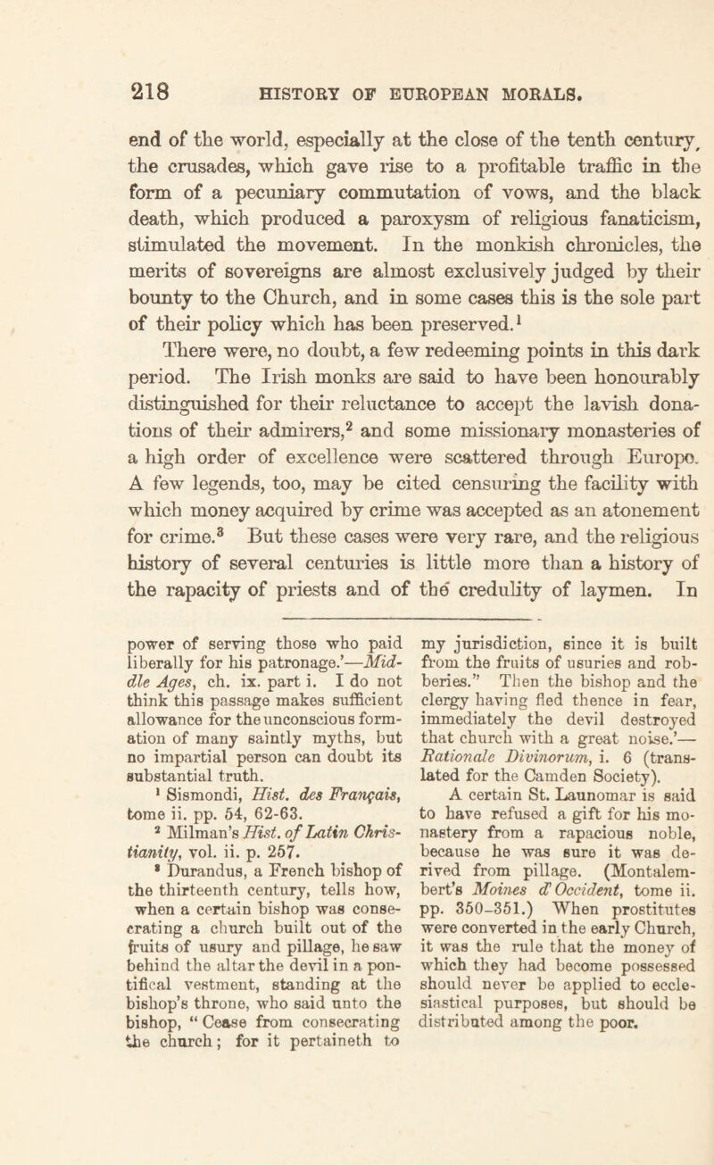 end of the world, especially at the close of the tenth century, the crusades, which gave rise to a profitable traffic in the form of a pecuniary commutation of vows, and the black death, which produced a paroxysm of religious fanaticism, stimulated the movement. In the monkish chronicles, the merits of sovereigns are almost exclusively judged by their bounty to the Church, and in some cases this is the sole part of their policy which has been preserved.1 There were, no doubt, a few redeeming points in this dark period. The Irish monks are said to have been honourably distinguished for their reluctance to accept the lavish dona¬ tions of their admirers,2 and some missionary monasteries of a high order of excellence were scattered through Europe. A few legends, too, may be cited censuring the facility with which money acquired by crime was accepted as an atonement for crime.3 But these cases were very rare, and the religious history of several centuries is little more than a history of the rapacity of priests and of the' credulity of laymen. In power of serving those who paid liberally for his patronage.’—Mid¬ dle Ages, ch. ix. part i. I do not think this passage makes sufficient allowance for the unconscious form¬ ation of many saintly myths, but no impartial person can doubt its substantial truth. 1 Sismondi, Hist, des Frangais, tome ii. pp. 54, 62-63. 2 Milman’s Hist, of Ixitin Chris¬ tianity, vol. ii. p. 257. * Durandus, a French bishop of the thirteenth century, tells how, when a certain bishop was conse¬ crating a church built out of the fruits of usury and pillage, he saw behind the altar the devil in a pon¬ tifical vestment, standing at the bishop’s throne, who said unto the bishop, “ Cease from consecrating the church; for it pertaineth to my jurisdiction, since it is built from the fruits of usuries and rob¬ beries.” Then the bishop and the clergy having fled thence in fear, immediately the devil destroyed that church with a great noise.’— Rationale Divinorum, i. 6 (trans¬ lated for the Camden Society). A certain St. Launomar is said to have refused a gift for his mo¬ nastery from a rapacious noble, because he was sure it was de¬ rived from pillage. (Montalem- bert’s Moines d'Occident, tome ii. pp. 350-351.) When prostitutes were converted in the early Church, it was the rule that the money of which they had become possessed should never be applied to eccle¬ siastical purposes, but should be distributed among the poor.