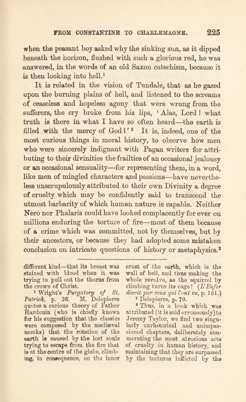 when the peasant boy asked why the sinking son, as it dipped beneath the horizon, flushed with such a glorious red, he was answered, in the words of an old Saxon catechism, because it is then looking into hell.1 It is related in the vision of Tundale, that as he gazed upon the burning plains of hell, and listened to the screams of ceaseless and hopeless agony that were wrimg from the sufferers, the cry broke from his lips, ‘ Alas, Lord ! what truth is there in what I have so often heard—the earth is filled with the mercy of GodL 2 It is, indeed, one of the most curious things in moral history, to observe how men who were sincerely indignant with Pagan writers for attri¬ buting to their divinities the frailties of an occasional jealousy or an occasional sensuality—for representing them, in a word, like men of mingled characters and passions—have neverthe¬ less unscrupulously attributed to their own Divinity a degree of cruelty which may be confidently said to transcend the utmost barbarity of which human nature is capable. Neither Nero nor Phalaris could have looked complacently for ever on millions enduring the torture of fire—most of them because of a ciime which was committed, not by themselves, but by their ancestors, or because they had adopted some mistaken conclusion on intricate questions of history or metaphysics.3 different kind—that its breast was stained with blood when it was trying to pull out the thorns from the crown of Christ. i Wright’s Purgatory of St. Patrick, p. 26. M. Delepierre quotes a curious theory of Father Hardouin (who is chiefly known for his suggestion that the classics were composed by the mediaeval monks) that the rotation of the earth is caused by the lost souls trying to escape from the fire that is at the centre of the globe, climb¬ ing, in consequence, on the inner crust of the earth, which is the wall of hell, and thus making the whole revolve, as the squirrel by climbing turns its cage ! (L'Enfer decrit par ceux qui font vu, p. 151.) 2 Delepierre, p. 70. 8 Thus, in a book which was attributed (it is said erroneously) to Jeremy Taylor, we find two singu¬ larly unrhetorical and unimpas¬ sioned chapters, deliberately enu¬ merating the most atrocious acts of cruelty in human history, and maintaining that they are surpassed by the tortures inflicted by the