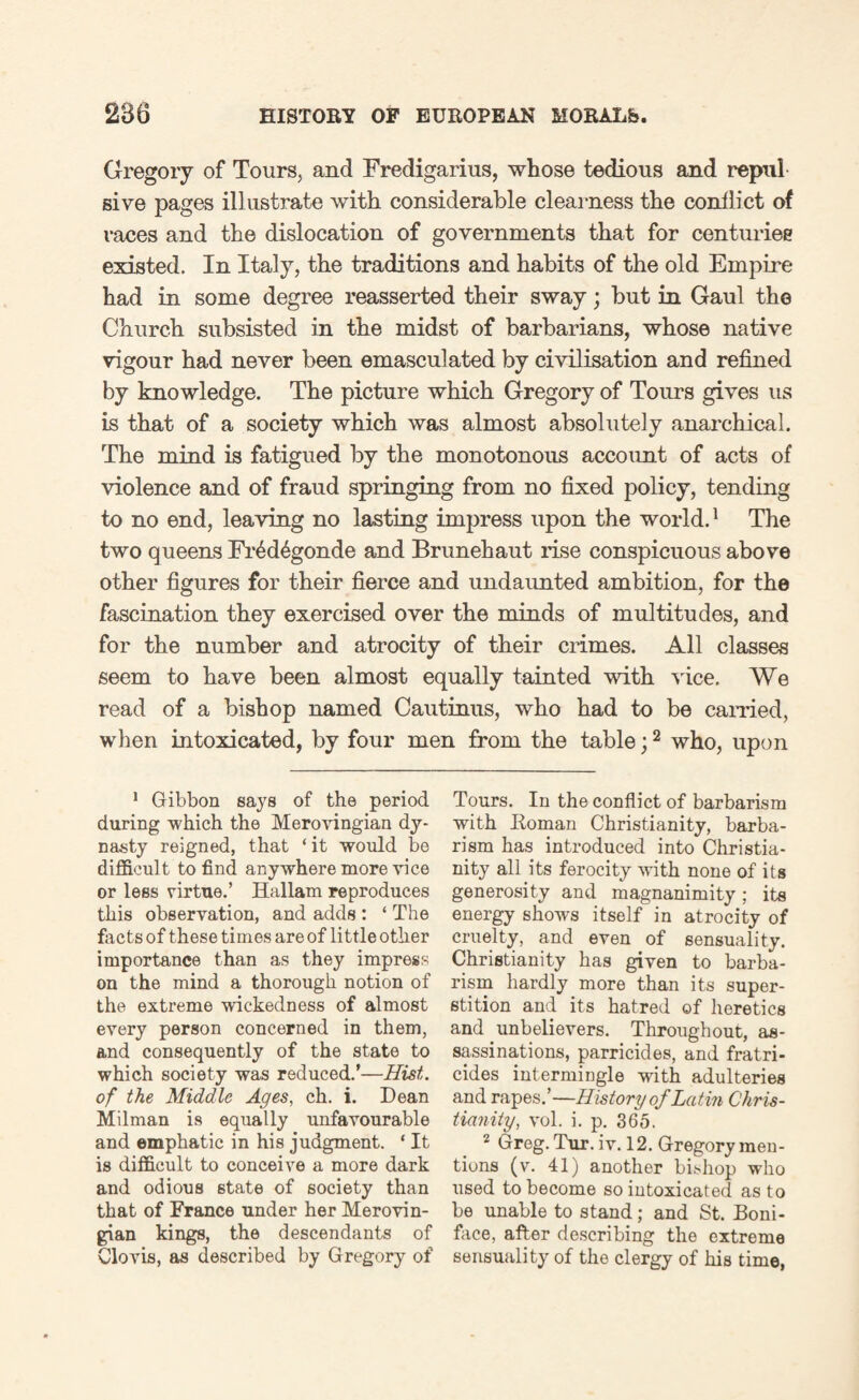 Gregory of Tours, and Fredigarius, whose tedious and repul give pages illustrate with considerable clearness the conflict of races and the dislocation of governments that for centuries existed. In Italy, the traditions and habits of the old Empire had in some degree reasserted their sway; but in Gaul the Church subsisted in the midst of barbarians, whose native vigour had never been emasculated by civilisation and refined by knowledge. The picture which Gregory of Tours gives us is that of a society which was almost absolutely anarchical. The mind is fatigued by the monotonous account of acts of violence and of fraud springing from no fixed policy, tending to no end, leaving no lasting impress upon the world.1 The two queens Fr6d£gonde and Brunehaut rise conspicuous above other figures for their fierce and undaimted ambition, for the fascination they exercised over the minds of multitudes, and for the number and atrocity of their crimes. All classes seem to have been almost equally tainted with vice. We read of a bishop named Cautinus, who had to be earned, when intoxicated, by four men from the table;2 who, upon 1 Gibbon says of the period during which the Merovingian dy¬ nasty reigned, that ‘ it would be difficult to find anywhere more vice or less virtue.’ Hallam reproduces this observation, and adds : ‘ The facts of these times are of little other importance than as they impress on the mind a thorough notion of the extreme wickedness of almost every person concerned in them, and consequently of the state to which society was reduced.’—Hist, of the Middle Ages, ch. i. Dean Milman is equally unfavourable and emphatic in his judgment. * It is difficult to conceive a more dark and odious state of society than that of France under her Merovin¬ gian kings, the descendants of Clovis, as described by Gregory of Tours. In the conflict of barbarism with Roman Christianity, barba¬ rism has introduced into Christia¬ nity all its ferocity with none of its generosity and magnanimity; its energy shows itself in atrocity of cruelty, and even of sensuality. Christianity has given to barba¬ rism hardly more than its super¬ stition and its hatred of heretics and unbelievers. Throughout, as¬ sassinations, parricides, and fratri¬ cides intermingle with adulteries and rapes.’—History of Latin Chris¬ tianity, vol. i. p. 365. 2 Greg. Tur. iv. 12. Gregory men¬ tions (v. 41) another bishop who used to become so intoxicated as to be unable to stand; and St. Boni¬ face, after describing the extreme sensuality of the clergy of his time,
