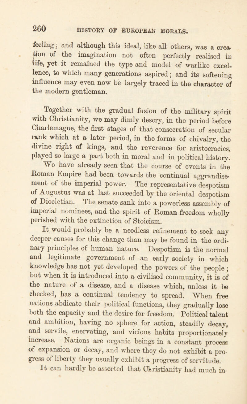 feeling; and although this ideal, like all others, was a crea tion of the imagination not often perfectly realised in .life, yet it remained the type and model of warlike excel¬ lence, to which many generations aspired; and its softening influence may even now be largely traced in the character of the modem gentleman. Together with the gradual fusion of the military spirit with Christianity, we may dimly descry, in the period before Cnarlemagne, the first stages of that consecration of secular rank which at a later period, in the forms of chivalry, the divine right of kings, and the reverence for aristocracies, played so large a part both in moral and in political history. We have already seen that the course of events in the .Etonian Empire had been towards the continual aggrandise* ment of the imperial power. The representative despotism of Augustus was at last succeeded by the oriental despotism of Diocletian. The senate sank into a powerless assembly of imperial nominees, and the spirit of Roman freedom wholly perished with the extinction of Stoicism. It would probably be a needless refinement to seek any deeper causes for this change than may be found in the ordi- nary principles of human nature. Despotism is the normal and legitimate government of an early society in which knowledge has not yet developed the powers of the people • but when it is introduced into a civilised community, it is of the nature of a disease, and a disease which, unless it be checked, has a continual tendency to spread. When free nations abdicate their political functions, they gradually lose both the capacity and the desire for freedom. Political talent and ambition, having no sphere for action, steadily decay, and servile, enervating, and vicious habits proportionately increase. Nations are organic beings in a constant process of expansion or decay, and where they do not exhibit a pro¬ gress of liberty they usually exhibit a progress of servitude. It can hardly be asserted that Christianity had much in-