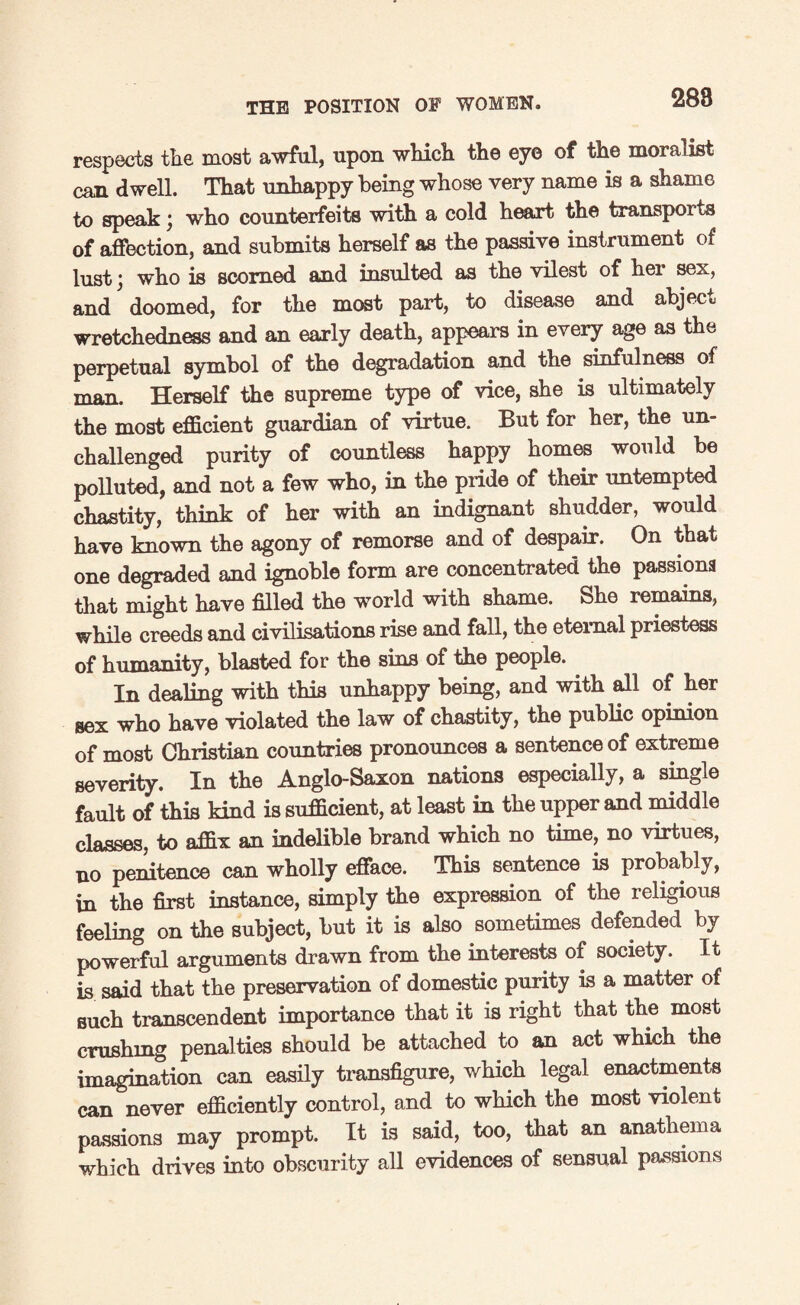 288 respects the most awful, upon which the eye of the moralist can dwell. That unhappy being whose very name is a shame to speak; who counterfeits with a cold heart the transports of affection, and submits herself as the passive instrument of lust j who is scorned and insulted as the vilest of hei sex, and doomed, for the most part, to disease and abject wretchedness and an early death, appears in every age as the perpetual symbol of the degradation and the sinfulness of man. Herself the supreme type of vice, she is ultimately the most efficient guardian of virtue. But for her, the un¬ challenged purity of countless happy homes would be polluted, and not a few who, in the pride of their untempted chastity, think of her with an indignant shudder, would have known the agony of remorse and of despair. On that one degraded and ignoble form are concentrated the passions that might have filled the world with shame. She remains, while creeds and civilisations rise and fall, the eternal priestess of humanity, blasted for the sins of the people. In dealing with this unhappy being, and with all of her sex who have violated the law of chastity, the public opinion of most Christian countries pronounces a sentence of extreme severity. In the Anglo-Saxon nations especially, a single fault of this kind is sufficient, at least in the upper and middle classes, to affix an indelible brand which no time, no virtues, no penitence can wholly efface. This sentence is probably, in the first instance, simply the expression of the religious feeling on the subject, but it is also sometimes defended by powerful arguments drawn from the interests of society. It is said that the preservation of domestic purity is a matter of such transcendent importance that it is right that the most crushing penalties should be attached to an act which the imagination can easily transfigure, which legal enactments can never efficiently control, and to which the most violent passions may prompt. It is said, too, that an anathema which drives into obscurity all evidences of sensual passions