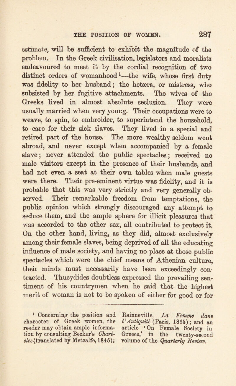 estimate, will be sufficient to exhibit the magnitude of the problem. In the Greek civilisation, legislators and moralists endeavoured to meet it by the cordial recognition of two distinct orders of womanhood1—the wife, whose first duty was fidelity to her husband; the hetsera, or mistress, who subsisted by her fugitive attachments. The wives of the Greeks lived in almost absolute seclusion. They were usually married when very young. Their occupations were to weave, to spin, to embroider, to superintend the household, to care for their sick slaves. They lived in a special and retired part of the house. The more wealthy seldom went abroad, and never except when accompanied by a female slave; never attended the public spectacles; received no male visitors except in the presence of their husbands, and had not even a seat at their own tables when male guests were there. Their pre-eminent virtue was fidelity, and it is probable that this was very strictly and very generally ob¬ served. Their remarkable freedom from temptations, the public opinion which strongly discouraged any attempt to seduce them, and the ample sphere for illicit pleasures that was accorded to the other sex, all contributed to protect it. On the other hand, living, as they did, almost exclusively among their female slaves, being deprived of all the educating influence of male society, and having no place at those public spectacles which were the chief means of Athenian culture, theii minds must necessarily have been exceedingly con¬ tracted. Thucydides doubtless expressed the prevailing sen¬ timent of his countrymen when he said that the highest merit of woman is not to be spoken of either for good or for 1 Concerning the position and Rainneville, La Femme dam character of Greek women, the I’Antiquite (Paris, 1865); and an reader may obtain ample informa- article ‘ On Female Society in tion by consulting Becker’s Chari- Greece,’ in the twenty-second cles (translated by Metcalfe, 1845); volume of the Quarterly Review.