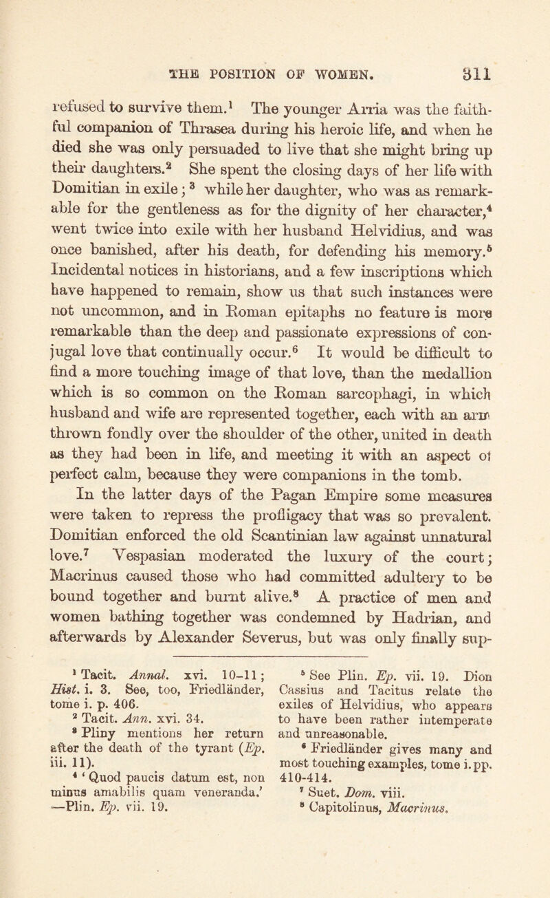 refused to survive them.1 The younger Arria was the faith¬ ful companion of Thrasea during his heroic life, and when he died she was only persuaded to live that she might bring up their daughter's.2 She spent the closing days of her life with Domitian in exile; 3 while her daughter, who was as remark¬ able for the gentleness as for the dignity of her character,4 * went twice into exile with her husband Helvidius, and was once banished, after his death, for defending his memory.6 Incidental notices in historians, and a few inscriptions which have happened to remain, show us that such instances were not uncommon, and in Roman epitaphs no feature is more remarkable than the deep and passionate expressions of con¬ jugal love that continually occur.6 It would be difficult to find a more touching image of that love, than the medallion which is so common on the Roman sarcophagi, in which husband and wife are represented together, each with an arm thrown fondly over the shoulder of the other, united in death as they had been in life, and meeting it with an aspect ot {>erfect calm, because they were companions in the tomb. In the latter days of the Pagan Empire some measures were taken to repress the profligacy that was so prevalent. Domitian enforced the old Scantiman law against unnatural love.7 Vespasian moderated the luxury of the court; Macrinus caused those who had committed adultery to be bound together and burnt alive.8 A practice of men and women bathing together was condemned by Hadrian, and afterwards by Alexander Severus, but was only finally sup- 1 Tacit. Annul, xvi. 10-11; 6 See Plin. Ep. vii. 19. Dion Hist. i. 3. See, too, Friedlander, Cassius and Tacitus relate the tome i. p. 406. exiles of Helvidius, who appears 2 Tacit. Ann. xvi. 34. to have been rather intemperate 9 Pliny mentions her return and unreasonable. after the death of the tyrant (Ep. * Friedlander gives many and iii. 11). most touching examples., tome i.pp. 4 ‘ Quod paucis datum est, non 410-414. minus amabilis quam veneranda.’ 7 Suet. Derm. viii. -—Plin. E-p. vii. 19. 8 Capitolinas, Macrinus.
