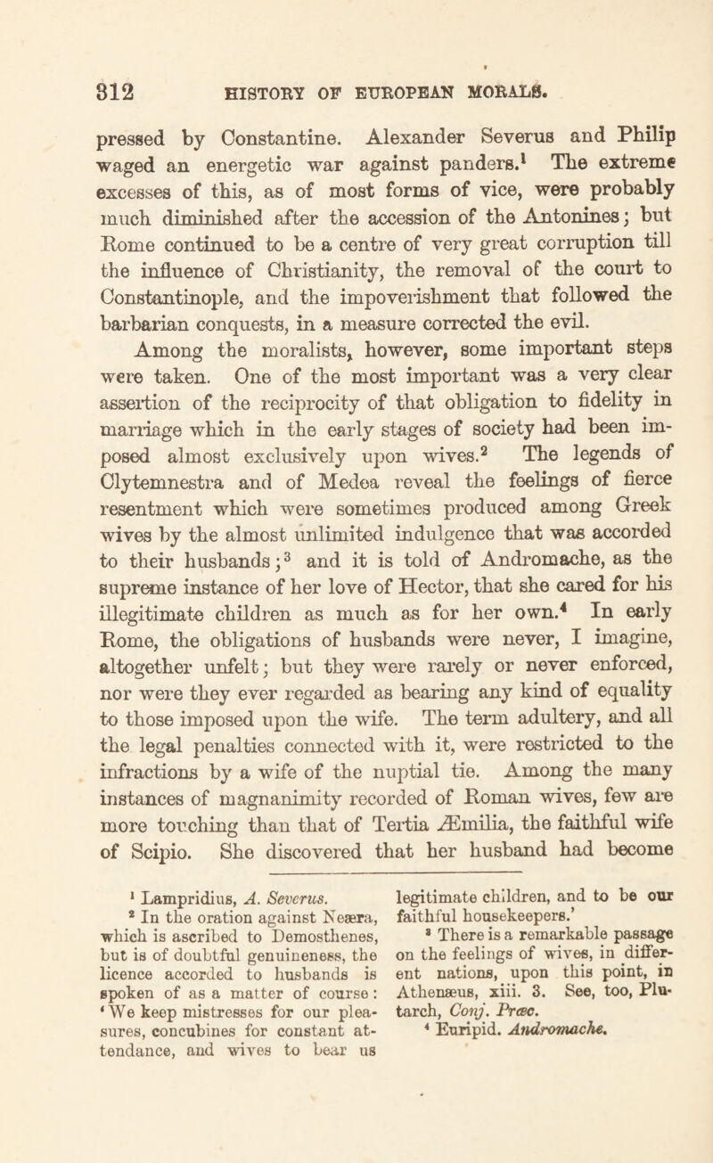 pressed by Constantine. Alexander Severus and Philip waged an energetic war against panders.1 The extreme excesses of this, as of most forms of vice, were probably much diminished after the accession of the Antonines; but Rome continued to be a centre of very great corruption till the influence of Christianity, the removal of the court to Constantinople, arid the impoverishment that followed the barbarian conquests, in a measure corrected the evil. Among the moralists* however, some important steps were taken. One of the most important was a very clear assertion of the reciprocity of that obligation to fidelity in marriage which in the early stages of society had been im¬ posed almost exclusively upon wives.2 The legends of Clytemnestra and of Medea reveal the feelings of fierce resentment which were sometimes produced among Greek wives by the almost unlimited indulgence that was accorded to their husbands;3 and it is told of Andromache, as the supreme instance of her love of Hector, that she cared for his illegitimate children as much as for her own.4 * * * In early Rome, the obligations of husbands were never, I imagine, altogether unfelt; but they were rarely or never enforced, nor were they ever regarded as bearing any kind of equality to those imposed upon the wife. The term adultery, and all the legal penalties connected with it, were restricted to the infractions by a wife of the nuptial tie. Among the many instances of magnanimity recorded of Roman wives, few are more touching than that of Tertia AEmilia, the faithful wife of Scipio. She discovered that her husband had become 1 Lampridius, A. Severus. legitimate children, and to be our 2 In the oration against Neaera, faithful housekeepers.’ which is ascribed to Demosthenes, 8 There is a remarkable passage but is of doubtful genuineness, the on the feelings of wives, in .diflfer- licence accorded to husbands is ent nations, upon this point, in spoken of as a matter of course: Athenseus, xiii. 3. See, too, Plu- ‘We keep mistresses for our plea- tarch, Conj. Prcec. sures, concubines for constant at- 4 Euripid. Andromache.. tendance, and wives to bear us