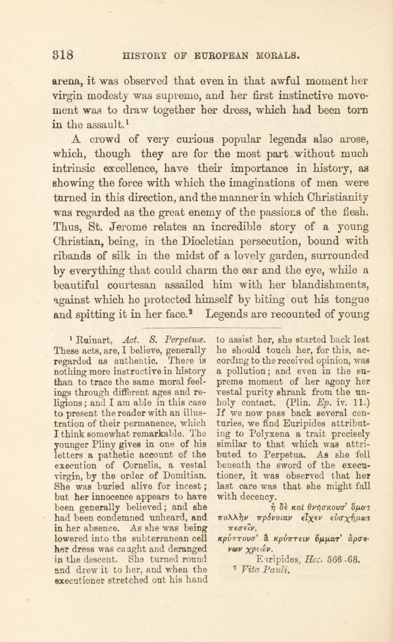 arena, it was observed that even in that awful moment her virgin modesty was supreme, and her first instinctive move¬ ment was to draw together her dress, which had been tom in the assault.1 A crowd of very curious popular legends also arose, which, though they are for the most part without much intrinsic excellence, have their importance in history, as showing the force with which the imaginations of men were turned in this direction, and the manner in which Christianity was regarded as the great enemy of the passions of the flesh. Thus, St. Jerome relates an incredible story of a young Christian, being, in the Diocletian persecution, bound with ribands of silk in the midst of a lovely garden, surrounded by everything that could charm the ear and the eye, while a beautiful courtesan assailed him with her blandishments, against which he protected himself by biting out his tongue and spitting it in her face.2 Legends are recounted of young 1 Ruinart, Act. 8. Perpetucs. These acts, are, I believe, generally- regarded as authentic. There is nothing more instructive in history than to trace the same moral feel¬ ings through different ages and re¬ ligions ; and I am able in this case to present the reader with an illus¬ tration of their permanence, which I think somewhat remarkable. The younger Pliny gives in one of his letters a pathetic account of the execution of Cornelia, a vestal virgin, by the order of Domitian. She was buried alive for incest; but her innocence appears to have been generally believed; and she had been condemned unheard, and in her absence. As she was being lowered into the subterranean cell her dress was ca tight and deranged in the descent. She turned round and drew it to her, and when the executioner stretched out his hand to assist her, she started back lest he should touch her, for this, ac¬ cording to the received opinion, was a pollution; and even in the su¬ preme moment of her agony her vestal purity shrank from the un¬ holy contact. (Plin. Ep. iv. 11.) If we now pass back several cen¬ turies, we find Euripides attribut¬ ing to Polyxena a trait precisely similar to that which was attri¬ buted to Perpetua. As she fell beneath the sword of the execu¬ tioner, it was observed that her last care was that she might fall with decency. r] 5e Kal Oy-fiaKovE '6po-s noWfyv 7rpSvoiav evo'X'fjP*-'* 7re(re<J', Kpvnrova’ & KpxmTtiv oppar apes- vwv xpt&v- Euripides, Hcc. 566-68. 2 Vito Pauli.