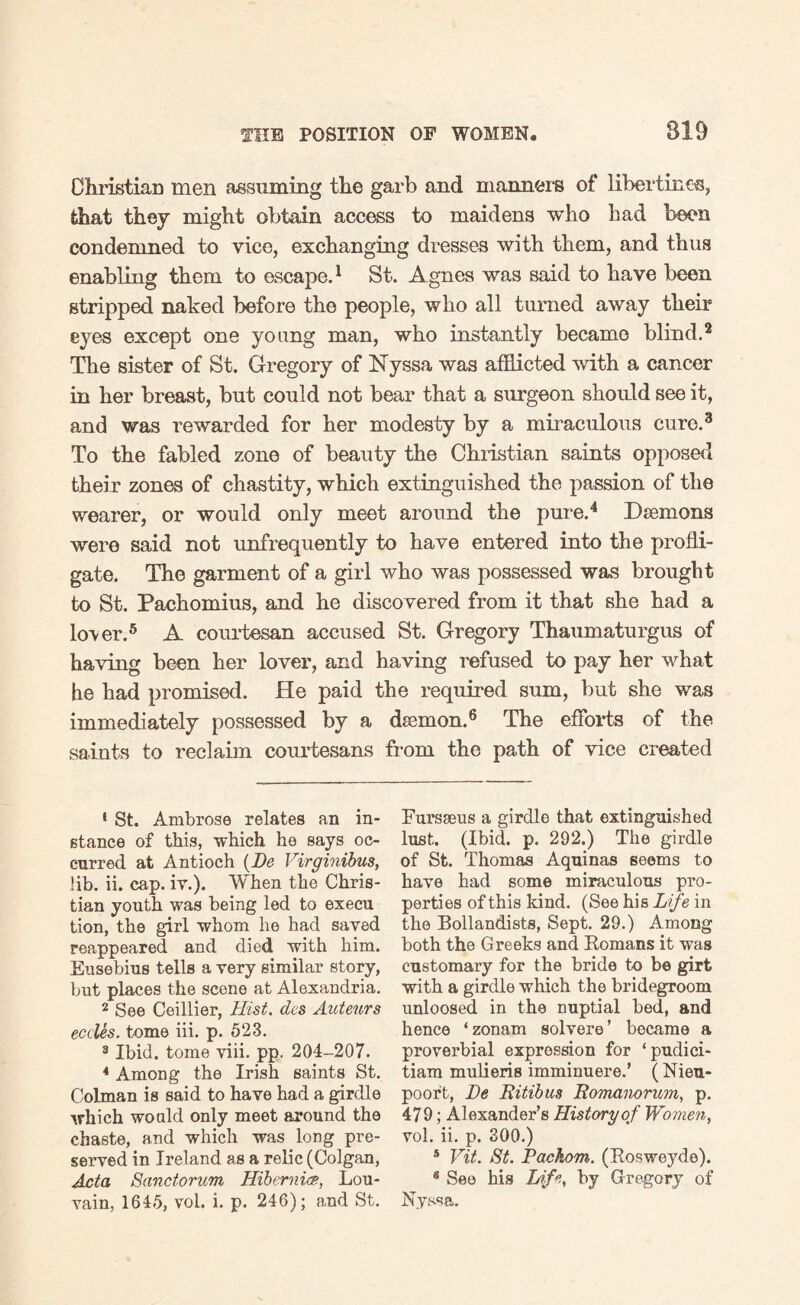 Christian men assuming the garb and manners of libertines, that they might obtain access to maidens who had been condemned to vice, exchanging dresses with them, and thus enabling them to escape.1 St. Agnes was said to have been stripped naked before the people, who all turned away their eyes except one young man, who instantly became blind.2 The sister of St. Gregory of Nyssa was afflicted with a cancer in her breast, but could not bear that a surgeon should see it, and was rewarded for her modesty by a miraculous cure.3 To the fabled zone of beauty the Christian saints opposed their zones of chastity, which extinguished the passion of the wearer, or would only meet around the pure.4 Daemons were said not unfrequently to have entered into the profli¬ gate. The garment of a girl who was possessed was brought to St. Pachomius, and he discovered from it that she had a lover.5 A courtesan accused St. Gregory Thaumaturgus of having been her lover, and having refused to pay her what he had promised. He paid the required sum, but she was immediately possessed by a dsemon.6 The efforts of the saints to reclaim courtesans from the path of vice created 1 St. Ambrose relates an in¬ stance of this, which he says oc¬ curred at Antioch (Do Virginibus, lib. ii. cap. iv.). When the Chris¬ tian youth was being led to execu tion, the girl whom he had saved reappeared and died with him. Eusebius tells a very similar story, but places the scene at Alexandria. 2 See Ceillier, Hist, dcs Auteurs cedes. tome iii. p. 523. 8 Ibid, tome viii. pp. 204-207. 4 Among the Irish saints St. Colman is said to have had a girdle which would only meet around the chaste, and which was long pre¬ served in Ireland as a relic (Colgan, Acta Sanctorum Hibernia, Lou¬ vain, 1645, vol. i. p. 246); and St. Fursseus a girdle that extinguished lust. (Ibid. p. 292.) The girdle of St. Thomas Aquinas seems to have had some miraculous pro¬ perties of this kind. (See his Life in the Bollandists, Sept. 29.) Among both the Greeks and Romans it was customary for the bride to be girt with a girdle which the bridegroom unloosed in the nuptial bed, and hence ‘zonam solvere’ became a proverbial expression for ‘pudici- tiam mulieris imminuere.’ (Nieu- poort, De Bitibus Bomanorum, p. 479; Alexander’s History of Women, vol. ii. p. 300.) 5 Vit. St. Pachom. (Rosweyde). 8 See his Life, by Gregory of Nyssa.