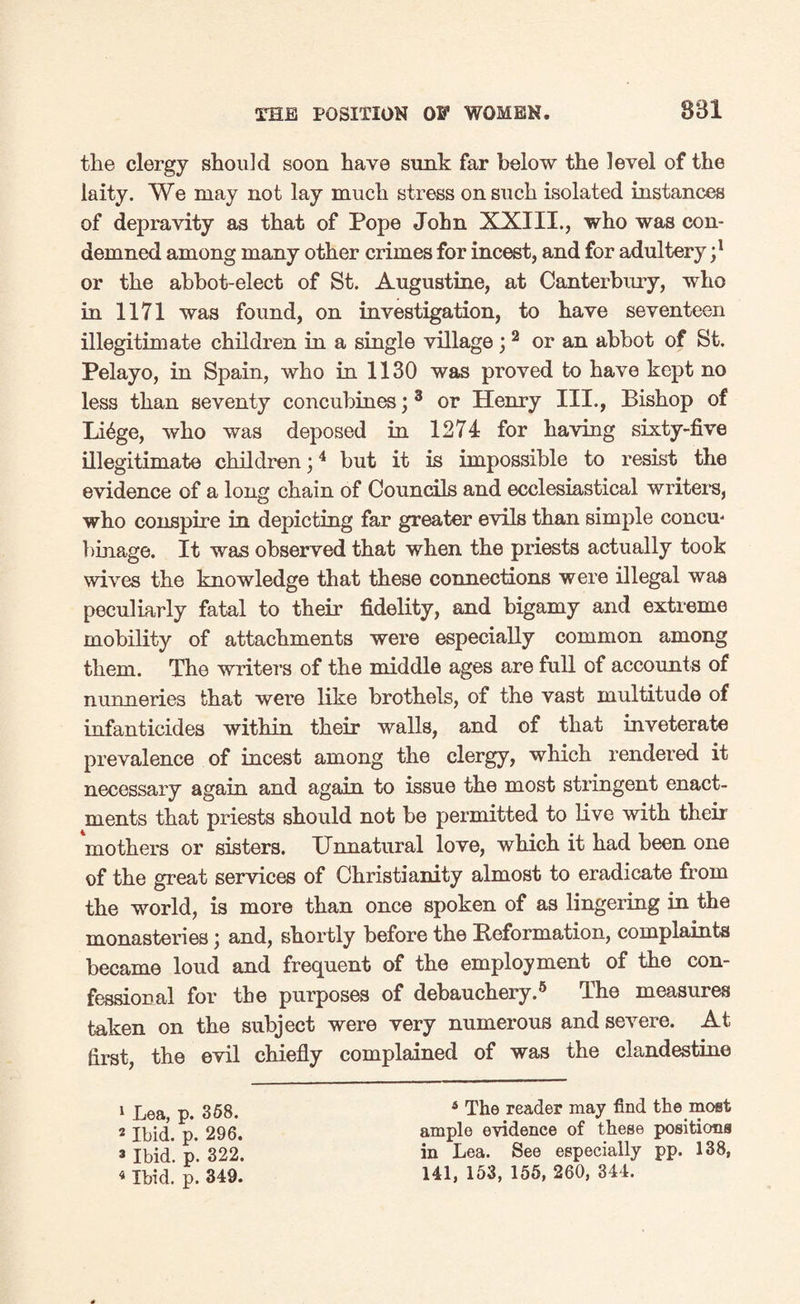 the clergy should soon have sunk far below the level of the laity. We may not lay much stress on such isolated instances of depravity as that of Pope John XXIII., who was con¬ demned among many other crimes for incest, and for adultery ;l or the abbot-elect of St. Augustine, at Canterbury, who in 1171 was found, on investigation, to have seventeen illegitimate children in a single village ;2 or an abbot of St. Pelayo, in Spain, who in 1130 was proved to have kept no less than seventy concubines;3 or Henry III., Bishop of Li^ge, who was deposed in 1271 for having sixty-five illegitimate children;4 but it is impossible to resist the evidence of a long chain of Councils and ecclesiastical writers, who conspire in depicting far greater evils than simple concm binage. It was observed that when the priests actually took wives the knowledge that these connections were illegal was peculiarly fatal to their fidelity, and bigamy and extreme mobility of attachments were especially common among them. The writer’s of the middle ages are full of accounts of nunneries that were like brothels, of the vast multitude of infanticides within their walls, and of that inveterate prevalence of incest among the clergy, which rendered it necessary again and again to issue the most stringent enact¬ ments that priests should not be permitted to live with their mothers or sisters. Unnatural love, which it had been one of the great services of Christianity almost to eradicate from the world, is more than once spoken of as lingering in the monasteries; and, shortly before the Reformation, complaints became loud and frequent of the employment of the con¬ fessional for the purposes of debauchery.5 The measures taken on the subject were very numerous and severe. At first, the evil chiefly complained of was the clandestine 1 Lea, p. 358. 2 Ibid. p. 296. 2 Ibid. p. 322. 4 Ibid. p. 349. 4 The reader may find the most ample evidence of these positions in Lea. See especially pp. 138, 141, 153, 155, 260, 344.