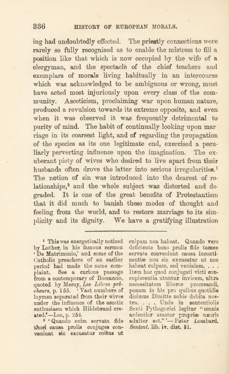 mg had undoubtedly effected. The priestly connections were rarely so fully recognised as to enable the mistress to fill a position like that which is now occupied by the wife of a clergyman, and the spectacle of the chief teachers and exemplars of morals living habitually in an intercourse which was acknowledged to be ambiguous or wrong, must have acted most injuriously upon every class of the com¬ munity. Asceticism, proclaiming war upon human nature, produced a revulsion towards its extreme opposite, and even when it was observed it was frequently detrimental to purity of mind. The habit of continually looking upon mar riage in its coarsest light, and of regarding the propagation of the species as its one legitimate end, exercised a pecu¬ liarly perverting influence upon the imagination. The ex¬ uberant piety of wives who desired to live apart from their husbands often drove the latter into serious irregularities.1 The notion of sin was introduced into the dearest of re¬ lationships,2 and the whole subject was distorted and de¬ graded. It is one of the great benefits of Protestantism that it did much to banish these modes of thought and feeling from the world, and to restore marriage to its sim¬ plicity and its dignity. We have a gratifying illustration 1 This was energetically noticed by Luther, in his famous sermon ‘ De Matrimonio,’ and some of the Catholic preachers of an earlier period had made the same com¬ plaint. See a curious passage from a contemporary of Boccaccio, quoted by Meray, Lea Libres pre- cheurs, p. 155. ‘ Vast numbers of laymen separated from their wives under the influence of the ascetic enthusiasm which Hildebrand cre¬ ated/—Lea, p. 254. * ‘ Quando enim servata fide thori causa prolis conjuges con- veniunt sic excuaatur coitus ut culpam non habeat. Quando vero deficiente bono prolis fide tamen servata conveniunt causa inconti- nentise non sic excusatur ut non habeat culpam, sed venialem. . . . Item hoc quod conjugati victi con- cupiscentia utuntur invicem, ultra necessitatem liberos procreandi, ponam in his pro quibus quotidie dicimus Dimitte nobis debita nos¬ tra. . . . Unde in sententiolis Sexti Pytliagorici legitur “omnis ardentior amator propriee uxoris adulter est.” ’—Peter Lombard. Sentent. lib. iv. dist. 81.