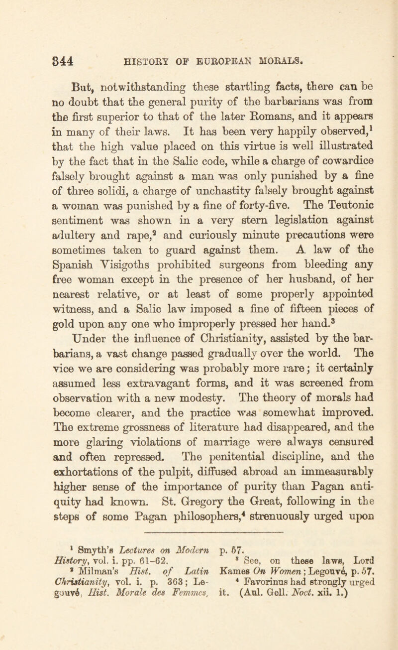 But, notwithstanding these startling facts, there can be no doubt that the general purity of the barbarians was from the first superior to that of the later Romans, and it appears in many of their laws. It has been very happily observed,1 that the high value placed on this virtue is well illustrated by the fact that in the Salic code, while a charge of cowardice falsely brought against a man was only punished by a fine of three solidi, a charge of unchastity falsely brought against a woman was punished by a fine of forty-five. The Teutonic sentiment was shown in a very stem legislation against adultery and rape,2 and curiously minute precautions were sometimes taken to guard against them. A law of the Spanish Visigoths prohibited surgeons from bleeding any free woman except in the presence of her husband, of her nearest relative, or at least of some properly appointed witness, and a Salic law imposed a fine of fifteen pieces of gold upon any one who improperly pressed her hand.3 Under the influence of Christianity, assisted by the bar¬ barians, a vast change passed gradually over the world. The vice we are considering was probably more rare; it certainly assumed less extravagant forms, and it was screened from observation with a new modesty. The theory of morals had become clearer, and the practice was somewhat improved. The extreme grossness of literature had disappeared, and the more glaring violations of marriage were always censured and often repressed. The penitential discipline, and the exhortations of the pulpit, diffused abroad an immeasurably higher sense of the importance of purity than Pagan anti¬ quity had known. St. Gregory the Great, following in the steps of some Pagan philosophers,4 strenuously urged upon 1 Smyth’s Lectures on Modern p. 57. History, vol. i. pp. 61-62. s See, on these laws, Lord 8 Milman’s Hist, of Latin Kames On Women; Legouv6, p. 57. Christianity, vol. i. p. 363 ; Le- 4 Favorinus had strongly urged gouvA Hist. Morale des Femmes, it. (Aul. Gell. Nod. xii. 1.)