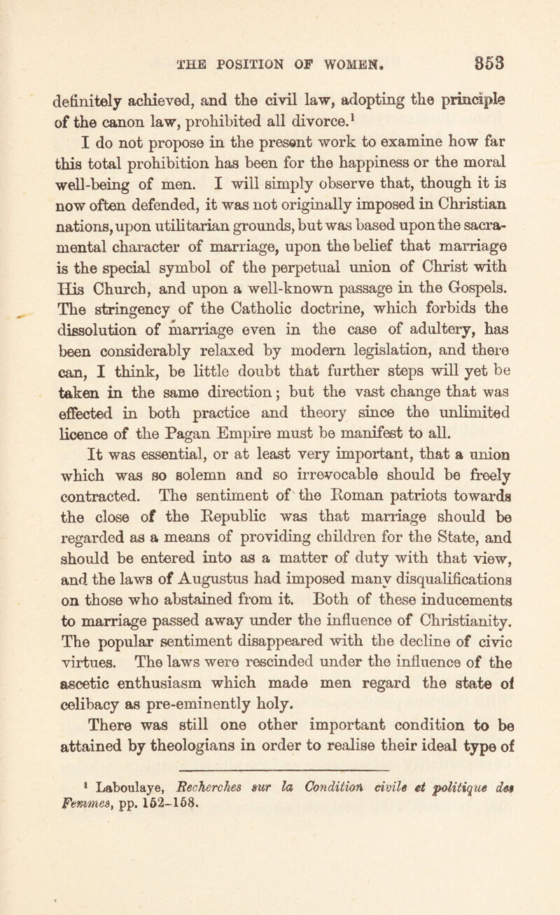 definitely achieved, and the civil law, adopting the principle of the canon law, prohibited all divorce.1 I do not propose in the present work to examine how far this total prohibition has been for the happiness or the moral well-being of men. I will simply observe that, though it is now often defended, it was not originally imposed in Christian nations, upon utilitarian grounds, but was based upon the sacra¬ mental character of marriage, upon the belief that marriage is the special symbol of the perpetual union of Christ with His Church, and upon a well-known passage in the Gospels. The stringency of the Catholic doctrine, which forbids the dissolution of marriage even in the case of adultery, has been considerably relaxed by modern legislation, and there can, I think, be little doubt that further steps will yet be taken in the same direction; but the vast change that was effected in both practice and theory since the unlimited licence of the Pagan Empire must be manifest to all. It was essential, or at least very important, that a union which was so solemn and so irrevocable should be freely contracted. The sentiment of the Homan patriots towards the close of the Republic was that marriage should be regarded as a means of providing children for the State, and should be entered into as a matter of duty with that view, and the laws of Augustus had imposed many disqualifications on those who abstained from it. Both of these inducements to marriage passed away under the influence of Christianity. The popular sentiment disappeared with the decline of civic virtues. The laws were rescinded under the influence of the ascetic enthusiasm which made men regard the state of celibacy as pre-eminently holy. There was still one other important condition to be attained by theologians in order to realise their ideal type of 1 Laboulaye, Reehcrches sur la Condition civile ct politique de» Femmes, pp. 162-158.