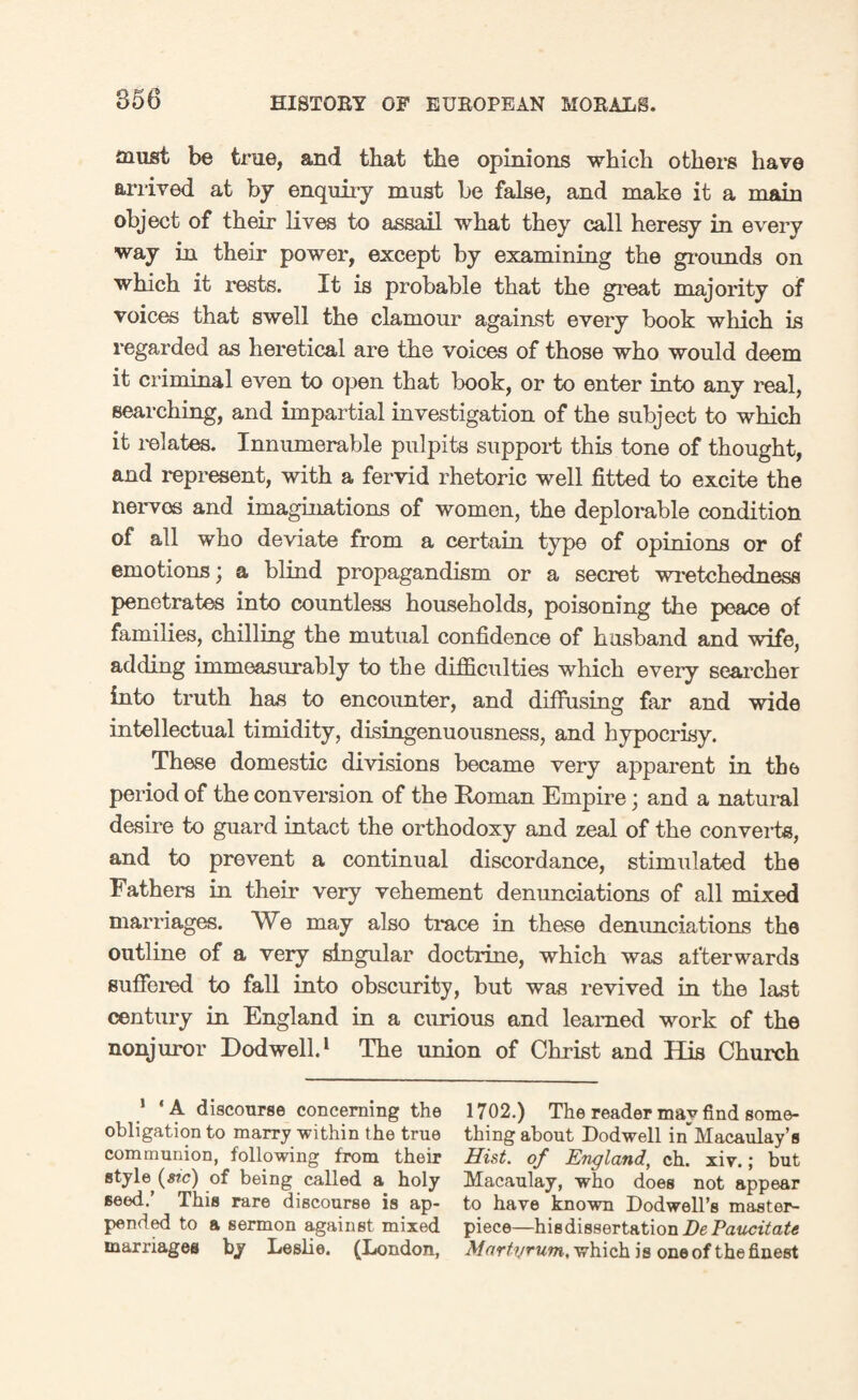 must be true, and that the opinions which others have arrived at by enquiry must be false, and make it a main object of their lives to assail what they call heresy in every way in their power, except by examining the grounds on which it rests. It is probable that the great majority of voices that swell the clamour against every book which is regarded as heretical are the voices of those who would deem it criminal even to open that book, or to enter into any real, searching, and impartial investigation of the subject to which it relates. Innumerable pulpits support this tone of thought, and represent, with a fervid rhetoric well fitted to excite the nerves and imaginations of women, the deplorable condition of all who deviate from a certain type of opinions or of emotions \ a blind propagandism or a secret wretchedness penetrates into countless households, poisoning the peace of families, chilling the mutual confidence of husband and wife, adding immeasurably to the difficulties which every searcher into truth has to encounter, and diffusing far and wide intellectual timidity, disingenuousness, and hypocrisy. These domestic divisions became very apparent in the period of the conversion of the Roman Empire; and a natural desire to guard intact the orthodoxy and zeal of the converts, and to prevent a continual discordance, stimulated the Fathers in their very vehement denunciations of all mixed marriages. We may also trace in these denunciations the outline of a very singular doctrine, which was afterwards suffered to fall into obscurity, but was revived in the last century in England in a curious and learned work of the nonjuror Dodwell.1 The union of Christ and His Church 1 ‘A discourse concerning the 1702.) The reader may find some- obligation to marry within the true thing about Dodwell in Macaulay’s communion, following from their Hist, of England, ch. xiv.; but style (#?c) of being called a holy Macaulay, who does not appear seed.’ This rare discourse is ap- to have known Dodwell’s master- pended to a sermon against mixed piece—his dissertation De VaucitaU marriages by Leslie. (London, Martyrutn, which is one of the finest