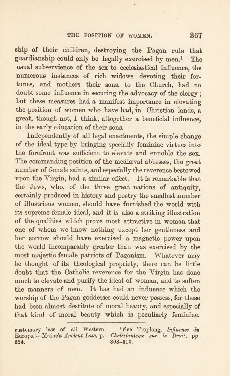 ship of their children, destroying the Pagan rule that guardianship could only be legally exercised by men.1 The usual subservience of the sex to ecclesiastical influence, the numerous instances of rich widows devoting their for¬ tunes, and mothers their sons, to the Church, had no doubt some influence in securing the advocacy of the clergy; but these measures had a manifest importance in elevating the position of women who have had, in Christian lands, a great, though not, I think, altogether a beneficial influence, in the early education of their sons. Independently of all legal enactments, the simple change of the ideal type by bringing specially feminine virtues into the forefront was sufficient to elevate and ennoble the sex. The commanding position of the mediaeval abbesses, the great number of female saints, and especially the reverence bestowed upon the Yirgin, had a similar effect. It is remarkable that the Jews, who, of the three great nations of antiquity, certainly produced in history and poetry the smallest number of illustrious women, should have furnished the world with its supreme female ideal, and it is also a striking illustration of the qualities which prove most attractive in woman that one of whom we know nothing except her gentleness and her sorrow should have exercised a magnetic power upon the world incomparably greater than was exercised by the most majestic female patriots of Paganism. Whatever may be thought of its theological propriety, there can be little doubt that the Catholic reverence for the Yirgin has done much to elevate and purify the ideal of woman, and to soften the manners of men. It has had an influence which the worship of the Pagan goddesses could never possess, for these had been almost destitute of moral beauty, and especially of that kind of moral beauty which is peculiarly feminine. customary law of all Western 1 See Troplong, Influence dju Europe.’—Maine’s Ancient Law, p. Christianisme sur le Droit, pp 224. 308-310.