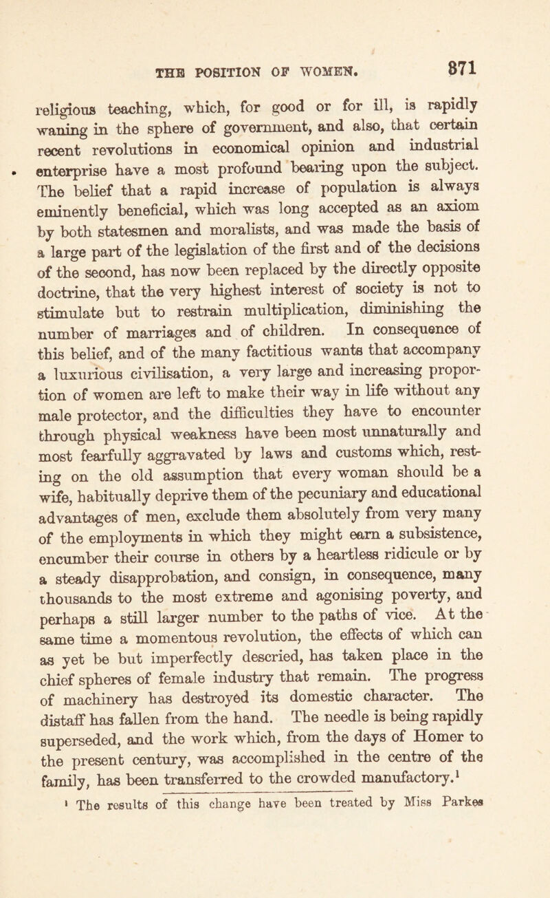 religions teaching, which, for good or for ill, is rapidly waning in the sphere of government, and also, that certain recent revolutions in economical opinion and industrial enterprise have a most profound healing upon the subject. The belief that a rapid increase of population is always eminently beneficial, which was long accepted as an axiom by both statesmen and moralists, and was made the basis of a large part of the legislation of the first and of the decisions of the second, has now been replaced by the directly opposite doctrine, that the very highest interest of society is not to stimulate but to restrain multiplication, diminishing the number of marriages and of children. In consequence of this belief, and of the many factitious wants that accompany a luxurious civilisation, a very large and increasing propor¬ tion of women are left to make their way in life without any male protector, and the difficulties they have to encounter through physical weakness have been most unnaturally and most fearfully aggravated by laws and customs which, rest¬ ing on the old assumption that every woman should be a wife, habitually deprive them of the pecuniary and educational advantages of men, exclude them absolutely from veiy many of the employments in which they might earn a subsistence, encumber their course in others by a heartless ridicule or by a steady disapprobation, and consign, in consequence, many thousands to the most extreme and agonising poverty, and perhaps a still larger number to the paths of vice. At the same time a momentous revolution, the effects of which can as yet be but imperfectly descried, has taken place in the chief spheres of female industry that remain. The progress of machinery has destroyed its domestic character. The distaff has fallen from the hand. The needle is being rapidly superseded, and the work which, from the days of Homer to the present century, was accomplished in the centre of the family, has been transferred to the crowded manufactory.1 1 The results of this change have been treated by Miss Parkes