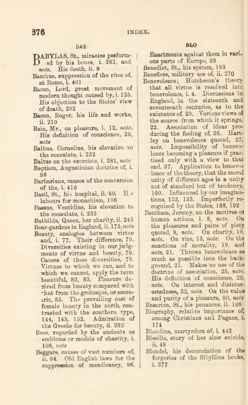 BAB ABYLAS, St., miracles perform- j ed by his bones, i. 382, and note. His death, ii. 9 Bacchus, suppression of the rites of, at Rome, i. 401 Bacon, Lord, great movement of modern thought caused by, i. 125. His objection to the Stoics’ view of death, 202 Bacon, Roger, his life and works, ii. 210 Bain, Mr., on pleasure, i. 12, note. His definition of conscience, 29, note Balbus, Cornelius, his elevation to the consulate, i. 232 Baltus on the exorcists, i. 381, note Baptism, Augustinian doctrine of, i. 96 Barbarians, causes of the conversion of the, i. 410 Basil, St., his hospital, ii. 80. Bjs labours for monachism, 106 Bassus, Ventidius, his elevation to the consulate, i. 232 Bathilda, Queen, her charity, ii. 245 Bear-gardens in England, ii. X’lb^note Beauty, analogies between virtue and, i. 77. Their difference, 79. Diversities existing in our judg¬ ments of virtue and beauty, 79. Causes of these diversities, 79. Virtues to which we can, and to which we cannot, apply the term beautiful, 82, 83. Pleasure de¬ rived from beauty compared with -hat from the grotesque, or eccen¬ tric, 85. The prevailing cast of female beauty in the north, con¬ trasted with the southern type, 144, 145, 152. Admiration of the Greeks for beauty, ii. 292 Bees, regarded by the ancients as emblems or models of chastity, i. 108, note Beggars, causes of vast numbers of, ii. 94. Old English laws for the suppression of mendicancy, 96. BLO Enactments against them in vari¬ ous parts of Europe, 98 Benedict, St., his system, 183 Benefices, military use of, ii. 270 Benevolence; Hutcheson’s theory that all virtue is resolved into benevolence, i. 4. Discussions in England, in the sixteenth and seventeenth centuries, as to the existence of, 20. Various views ol the source from which it springs, 22. Association of ideas pro¬ ducing the feeling of, 26. Hart¬ ley on benevolence quoted, 27, note. Impossibility of benevo¬ lence becoming a pleasure if prac¬ tised only with a view to that end, 37. Application to benevo¬ lence of the theory, that the moral unity of different ages is a unity not of standard but of tendency, 100. Influenced by our imagina¬ tions, 132, 133. Imperfectly re¬ cognised by the Stoics, 188, 192 Bentham, Jeremy, on the motives ol human actions, i. 8, note. On the pleasures and pains of piety quoted, 9, note. On charity, 10, note. On vice, 13, note. On the sanctions of morality, 19, and note, 21. Throws benevolence as much as possible into the back¬ ground, 21. Makes no use of the doctrine of association, 25, not-e. His definition of conscience, 29, note. On interest and disinter¬ estedness, 32, note. On the value and purity of a pleasure, 90, note Besarion, St., his penances, ii. 108 Biography, relative importance of, among Christians and Pagans, i. 174 Blandina, martyrdom of, i. 442 Blesilla, story of her slow suicide, ii. 48 Blondel, his denunciation of the forgeries of the Sibylline books, i. 377