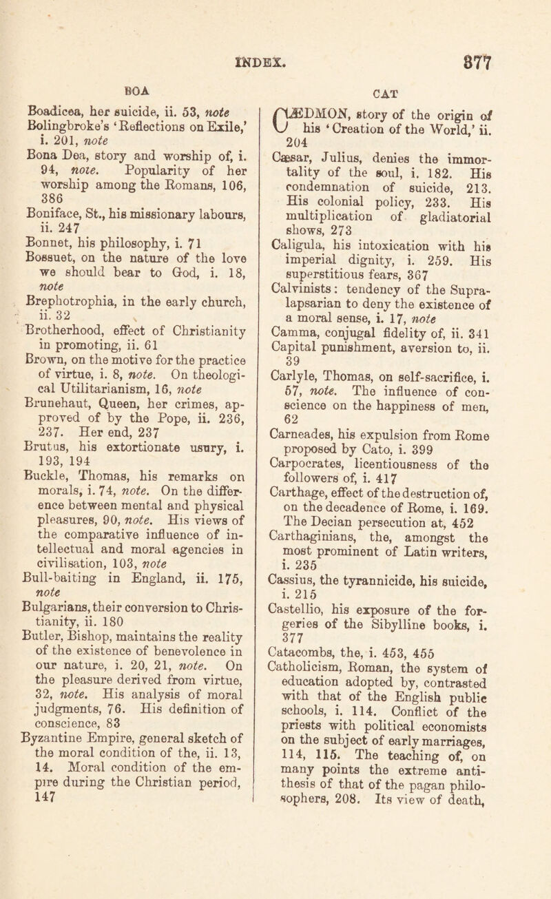 BOA Boadicea, her suicide, ii. 53, note Bolingbroke’s ‘ Reflections on Exile/ i. 201, note Bona Dea, story and worship of, i. 94, note. Popularity of her worship among the Romans, 106, 386 Boniface, St., his missionary labours, ii. 247 Bonnet, his philosophy, i. 71 Bossuet, on the nature of the love we should bear to God, i. 18, note Brephotrophia, in the early church, ii. 32 Brotherhood, effect of Christianity in promoting, ii. 61 Brown, on the motive for the practice of virtue, i. 8, note. On theologi¬ cal Utilitarianism, 16, note Brunehaut, Queen, her crimes, ap¬ proved of by the Pope, ii. 236, 237. Her end, 237 Brutus, his extortionate usury, i. 193, 194 Buckle, Thomas, his remarks on morals, i. 74, note. On the differ¬ ence between mental and physical pleasures, 90, note. His views of the comparative influence of in¬ tellectual and moral agencies in civilisation, 103, note Bull-baiting in England, ii. 175, note Bulgarians, their conversion to Chris¬ tianity, ii. 180 Butler, Bishop, maintains the reality of the existence of benevolence in our nature, i. 20, 21, note. On the pleasure derived from virtue, 32, note. His analysis of moral judgments, 76. His definition of conscience, 83 Byzantine Empire, general sketch of the moral condition of the, ii. 13, 14. Moral condition of the em¬ pire during the Christian period, 147 CAT /'GEDMON, story of the origin of \J his ‘Creation of the World,’ ii. 204 Caesar, Julius, denies the immor¬ tality of the soul, i. 182. His condemnation of suicide, 213. His colonial policy, 233. His multiplication of gladiatorial shows, 273 Caligula, his intoxication with his imperial dignity, i. 259. His superstitious fears, 367 Calvinists: tendency of the Supra- lapsarian to deny the existence of a moral sense, i. 17, note Camma, conjugal fidelity of, ii. 341 Capital punishment, aversion to. ii. 39 Carlyle, Thomas, on self-sacrifice, i. 57, note. The influence of con¬ science on the happiness of men, 62 Carneades, his expulsion from Rome proposed by Cato, i. 399 Carpocrates, licentiousness of the followers of, i. 417 Carthage, effect of the destruction of, on the decadence of Rome, i. 169. The Decian persecution at, 452 Carthaginians, the, amongst the most prominent of Latin writers, i. 235 Cassius, the tyrannicide, his suicide, i. 215 Castellio, his exposure of the for¬ geries of the Sibylline books, i. 377 Catacombs, the, i. 453, 455 Catholicism, Roman, the system of education adopted by, contrasted with that of the English public schools, i. 114. Conflict of the priests with political economists on the subject of early marriages, 114, 115. The teaching of, on many points the extreme anti¬ thesis of that of the pagan philo¬ sophers, 208. Its view of death,