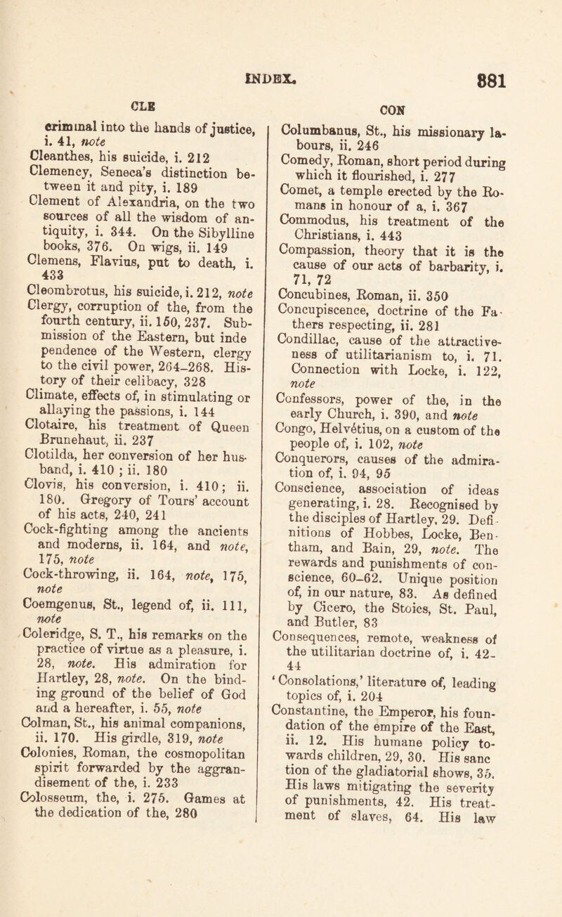 CLE criminal into the hands of justice, i. 41, note Cleanthes, his suicide, i. 212 Clemency, Seneca’s distinction be¬ tween it and pity, i. 189 Clement of Alexandria, on the two sources of all the wisdom of an¬ tiquity, i. 344. On the Sibylline books, 376. On wigs, ii. 149 Clemens, Flavius, put to death, i. 433 Cleombrotus, his suicide, i. 212, note Clergy, corruption of the, from the fourth century, ii. 150, 237. Sub¬ mission of the Eastern, but inde pendence of the Western, clergy to the civil power, 264-268. His¬ tory of their celibacy, 328 Climate, effects of, in stimulating or allaying the passions, i. 144 Clotaire, his treatment of Queen Brunehaut, ii. 237 Clotilda, her conversion of her hus¬ band, i. 410 ; ii. 180 Clovis, his conversion, i. 410; ii. 180.. Gregory of Tours’ account of his acts, 240, 241 Cock-fighting among the ancients and moderns, ii. 164, and note, 175, note Cock-throwing, ii. 164, note, 175, note Coemgenus, St., legend of, ii. Ill, note Coleridge, S. T., his remarks on the practice of virtue as a pleasure, i. 28, note. His admiration for Hartley, 28, note. On the bind¬ ing ground of the belief of God and a hereafter, i. 55, note Colman, St., his animal companions, ii. 170. His girdle, 319, note Colonies, Homan, the cosmopolitan spirit forwarded by the aggran¬ disement of the, i. 233 Colosseum, the, i. 275. Games at the dedication of the, 280 CON Columbanus, St., his missionary la¬ bours, ii. 246 Comedy, Roman, short period during which it flourished, i. 277 Comet, a temple erected by the Ro¬ mans in honour of a, i. 367 Commodus, his treatment of the Christians, i. 443 Compassion, theory that it is the cause of our acts of barbarity, i. 71, 72 Concubines, Roman, ii. 350 Concupiscence, doctrine of the Fa¬ thers respecting, ii. 281 Condillac, cause of the attractive¬ ness of utilitarianism to, i. 71. Connection with Locke, i. 122, note Confessors, power of the, in the early Church, i. 390, and note Congo, Helv^tius, on a custom of the people of, i. 102, note Conquerors, causes of the admira¬ tion of, i. 94, 95 Conscience, association of ideas generating, i. 28. Recognised by the disciples of Hartley, 29. Hefi nitions of Hobbes, Locke, Ben- tham, and Bain, 29, note. The rewards and punishments of con¬ science, 60-62. Unique position of, in our nature, 83. As defined by Cicero, the Stoics, St. Paul, and Butler, 83 Consequences, remote, weakness of the utilitarian doctrine of, i. 42- 44 ‘Consolations,’ literature of, leading topics of, i. 204 Constantine, the Emperor, his foun¬ dation of the empire of the East, ii. 12. His humane policy to¬ wards children, 29, 30. His sane tion of the gladiatorial shows, 35. His laws mitigating the severity of punishments, 42. His treat¬ ment of slaves, 64. His law