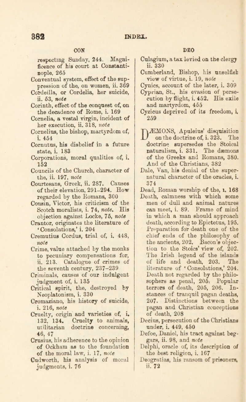 CON respecting Sunday, 244. Magni¬ ficence of his court at Constanti¬ nople, 265 Conventual system, effect of the sup¬ pression of the, on women, ii. 369 Cordeilla, or Cordelia, her suicide, ii. 53, note Corinth, effect of the conquest of, on the decadence of Rome, i. 169 Cornelia, a vestal virgin, incident of her execution, ii. 318, note Cornelius, the bishop, martyrdom of, i. 454 Cornutus, his disbelief in a future state, i. 183 Corporations, moral qualities of, i. 152 Councils of the Church, character of the, ii. 197, note Courtesans, Greek, ii. 287. Causes of their elevation, 291-294. How regarded by the Romans, 300 Cousin, Victor, his criticism of the Scotch moralists, i. 74, note. His objection against Locke, 75, note Crantor, originates the literature of ‘ Consolations,’ i. 204 Creinutius Cordus, trial of, i. 448, note Crime, value attached by the monks to pecuniary compensations for, ii. 213. Catalogue of crimes of the seventh century, 237-239 Criminals, causes of our indulgent judgment of, i. 135 Critical spirit, the, destroyed by Neoplatonism, i. 330 Cromaziano, his history of suicide, i. 216, note Cruelty, origin and varieties of, i. 132, 134. Cruelty to animals, utilitarian doctrine concerning, 46, 47 Crusius, his adherence to the opinion of Ockham as to the foundation of the moral law, i. 17, note Cudworth, his analysis of moral judgments, i. 76 DEO Culagium, a tax levied on the clergy ii. 330 Cumberland, Bishop, his unselfish view of virtue, i. 19, note Cynics, account of the later, i. 309 Cyprian, St., his evasion of perse¬ cution by flight, i. 452. His exile and martyrdom, 455 Cyzicus deprived of its freedom, i, 259 DiEMONS, Apuleius’ disquisition on the doctrine of, i. 323. The doctrine supersedes the Stoical naturalism, i. 331. The deemons of the Greeks and Romans, 380. And of the Christians, 382 Dale, Van, his denial of the super¬ natural character of the oracles, i. 374 Dead, Roman worship of the, l. 168 Death, calmness with which some men of dull and animal natures can meet, i. 89. Frame of mind in which a man should approach death, according to Epictetus, 195. Preparation for death one of the chief ends of the philosophy of the ancients, 202. Bacon’s objec¬ tion to the Stoics’ view of, 202. The Irish legend of the islands of life and death, 203. The literature of 1 Consolations,’ 204. Death not regarded by the philo¬ sophers as penal, 205; Popular terrors of death, 205, 206. In¬ stances of tranquil pagan deaths, 207. Distinctions between the pagan and Christian conceptions of death, 208 Decius, persecution of the Christians under, i. 449, 450 Defoe, Daniel, his tract against beg¬ gars, ii. 98, and note Delphi, oracle of, its description of the best religion, i. 167 Deogratias, his ransom of prisoners, ii. 72