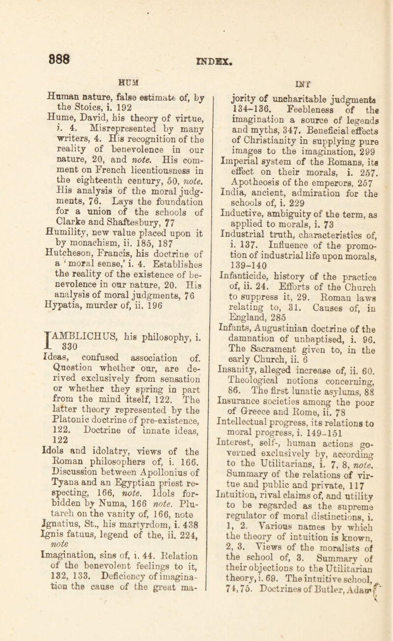 HUM Human nature, false estimate of, by the Stoics, i. 192 Hume, David, his theory of virtue, i. 4. Misrepresented by many writers, 4. His recognition of the reality of benevolence in our nature, 20, and note. His com¬ ment on French licentiousness in the eighteenth century, 50, note. His analysis of the moral judg¬ ments, 76. Lays the foundation for a union of the schools of Clarke and Shaftesbury, 77 Humility, new value placed upon it by monachism, ii. 185, 187 Hutcheson, Francis, his doctrine of a ‘moral sense,’ i. 4. Establishes the reality of the existence of be¬ nevolence in our nature, 20. His analysis of moral judgments, 76 Hypatia, murder of, ii. 196 TAMBLICHUS, his philosophy, i. I 330 Ideas, confused association of. Question whether our, are de¬ rived exclusively from sensation or whether they spring in part from the mind itself, 122. The latter theory represented by the Platonic doctrine of pre-existence, 122. Doctrine of innate ideas, 122 Idols and idolatry, views of the Roman philosophers of, i. 166. Discussion between Apollonius of Tyana and an Egyptian priest re¬ specting, 166, note. Idols for¬ bidden by Numa, 166 note. Plu¬ tarch on the vanity of, 166, note Ignatius, St., his martyrdom, i. 438 Ignis fatuus, legend of the, ii. 224, note Imagination, sins of, l. 44. Relation of the benevolent feelings to it, 132, 133. Deficiency of imagina¬ tion the cause of the great ma- INT jority of uncharitable judgments 134-136. Feebleness of the imagination a source of legends and myths, 347. Beneficial effects of Christianity in supplying pure images to the imagination, 299 Imperial system of the Romans, its effect on their morals, i. 257. Apotheosis of the emperors, 257 India, ancient, admiration for the schools of, i. 229 Inductive, ambiguity of the term, as applied to morals, i. 73 Industrial truth, characteristics of, i. 137. Influence of the promo¬ tion of industrial life upon morals, 139-140 Infanticide, history of the practice of, ii. 24. Efforts of the Church to suppress it, 29. Roman laws relating to, 31. Causes of, in England, 285 Infants, Augustinian doctrine of the damnation of unbaptised, i. 96. The Sacrament given to, in the early Church, ii. 6 Insanity, alleged increase of, ii. 60. Theological notions concerning, 86. The first lunatic asylums, 88 Insurance societies among the poor of Greece and Rome, ii. 78 Intellectual progress, its relations to moral progress, i. 149-151 Interest, self-, human actions go¬ verned exclusively by, according to the Utilitarians, i. 7, 8, note. Summary of the relations of vir¬ tue and public and private, 117 Intuition, rival claims of, and utility to be regarded as the supreme regulator of moral distinctions, i. 1, 2. Various names by which the theory of intuition is known, 2, 3. \iews of the moralists of the school of, 3. Summary of their objections to the Utilitarian theory, i. 69. The intuitive school, 71,75. Doctrines of Butler, Adam P