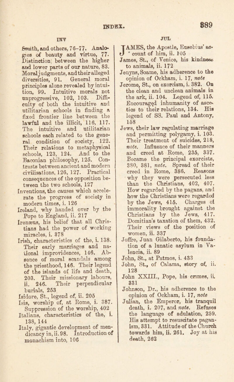 SHDBX vvv Ssmth, and others, 7 6-7 7. Analo¬ gies of beauty and virtue, 77. Distinction; between the higher and lower parts of our nature, 83. Moral judgments, and their alleged diversities, 91. General moral principles alone revealed by intui¬ tion, 99. Intuitive morals not unprogressive, 102, 103. Diffi¬ culty of both the intuitive and utilitarian schools in finding a fixed frontier line between the lawful and the illicit, 116, 117. The intuitive and utilitarian schools each related to the gene¬ ral condition of society, 122. Their relations to metaphysical schools, 123, 124. And to the Baconian philosophy, 125. Con¬ trasts between ancient and modern civilisations, 126, 127. Practical consequences of the opposition be¬ tween the two schools, 127 Inventions, the causes which accele¬ rate the progress of society in modern times, i. 126 Ireland, why handed over by the Pope to England, ii. 217 Irenseus, his belief that all Chris¬ tians had the power of working miracles, i. 378 Irish, characteristics of the, i. 138. Their early marriages and na¬ tional improvidences, 146. Ab¬ sence of moral scandals among the priesthood, 146. Their legend of the islands of life and death, 203. Their missionary labours, ii. 246. Their perpendicular burials, 253 Isidore, St., legend of, ii. 205 Isis, worship of, at Rome, i. 387. Suppression of the worship, 402. Italians, characteristics of the, i. 138, 144 Italy, gigantic development of men¬ dicancy in, ii. 98. Introduction of monachism into, 106 JUL AMES, the Apostle, Eusebius’ ao« * count of him, ii. 105 James, St., of Venice, his kindness to animals, ii. 172 Jenyns.Soame, his adherence to the opinion of Ockham, i. 17, note Jerome, St., on exorcism, i. 382. On the clean and unclean animals in the ark, ii. 104. Legend of, 115. Encouraged inhumanity of asce^ tics to their relations, 134. His legend of SS. Paul and Antony, 158 Jews, their law regulating marriage and permitting polygamy, i. 103. Their treatment of suicides, 218, note. Influence of their manners and creed at Rome, 235, 337. Became the principal exorcists, 380, 381, note. Spread of their creed in Rome, 386. Reasons why they were persecuted less than the Christians, 402, 407. How regarded by the pagans, and how the Christians were regarded by the Jews, 415. Charges oi immorality brought against the Christians by the Jews, 417. Domitian’s taxation of them, 432. Their views of the position of women, ii. 337 Joflre, Juan Gilaberto, his founda¬ tion of a lunatic asylum in Va¬ lencia, ii. 89 John, St., at Patmos, i. 433 John, St., of Calama, story of, ii. 128 John XXIII., Pope, his crimes, ii, 331 Johnson, Dr., his adherence to the opinion of Ockham, i. 17, note Julian, the Emperor, his tranquil death, i. 207, and note. Refuses the language of adulation, 259. His attempt to resuscitate pagan¬ ism, 331. Attitude of the Church towards him, ii. 261. Joy at his death, 262