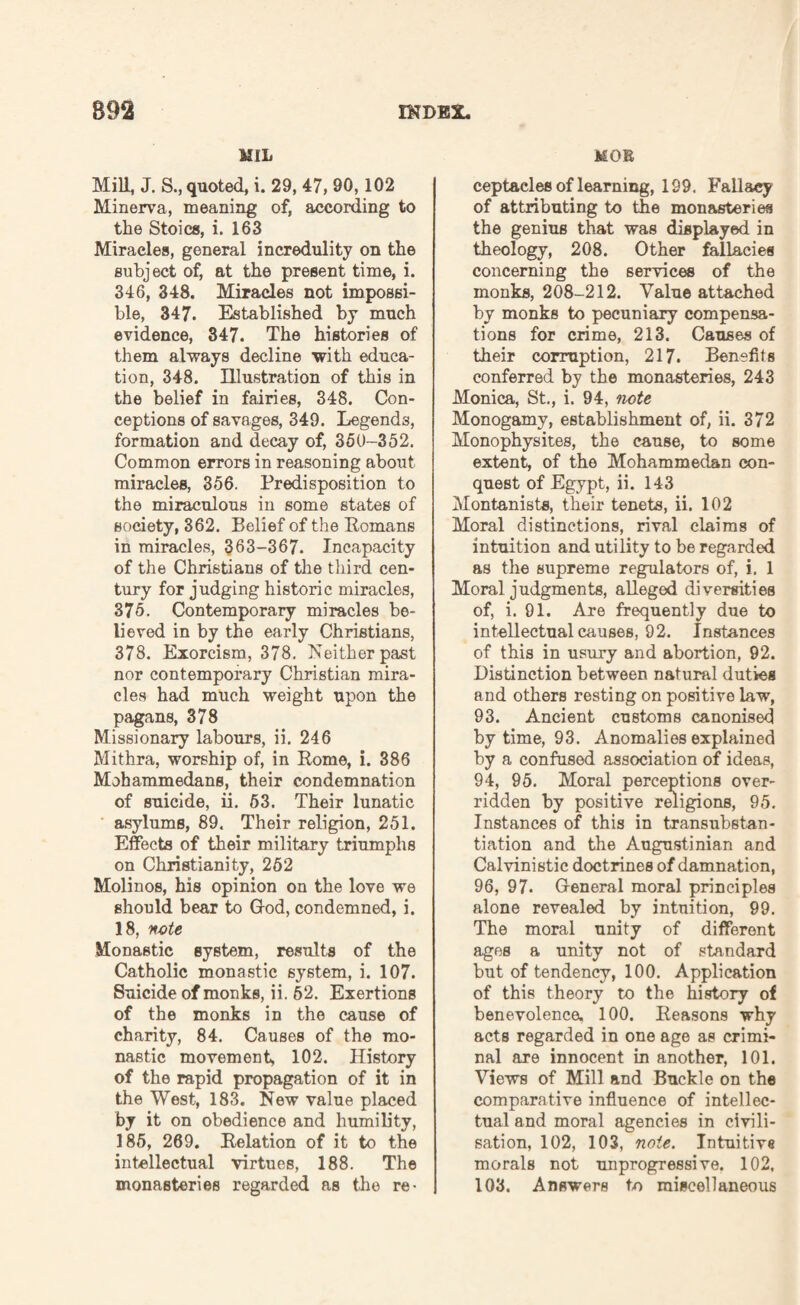 MIL Mill, J. S., quoted, i. 29, 47, 90,102 Minerva, meaning of, according to the Stoics, i. 163 Miracles, general incredulity on the subject of, at the present time, i. 346, 348. Miracles not impossi¬ ble, 347. Established by much evidence, 347. The histories of them always decline with educa¬ tion, 348. Illustration of this in the belief in fairies, 348. Con¬ ceptions of savages, 349. Legends, formation and decay of, 360-352. Common errors in reasoning about miracles, 356. Predisposition to the miraculous in some states of society, 362. Belief of the Romans in miracles, 363-367. Incapacity of the Christians of the third cen¬ tury for judging historic miracles, 375. Contemporary miracles be¬ lieved in by the early Christians, 378. Exorcism, 378. Neither past nor contemporary Christian mira¬ cles had much weight upon the pagans, 378 Missionary labours, ii. 246 Mithra, worship of, in Rome, i. 386 Mohammedans, their condemnation of suicide, ii. 53. Their lunatic asylums, 89. Their religion, 251. Effects of their military triumphs on Christianity, 252 Molinos, his opinion on the love we should bear to G-od, condemned, i. 18, 'note Monastic system, results of the Catholic monastic system, i. 107. Suicide of monks, ii. 62. Exertions of the monks in the cause of charity, 84. Causes of the mo¬ nastic movement, 102. History of the rapid propagation of it in the West, 183. New value placed by it on obedience and humility, 185, 269. Relation of it to the intellectual virtues, 188. The monasteries regarded as the re- MOB ceptacles of learning, 199. Fallacy of attributing to the monasteries the genius that was displayed in theology, 208. Other fallacies concerning the services of the monks, 208-212. Value attached by monks to pecuniary compensa¬ tions for crime, 213. Causes of their corruption, 217. Benefits conferred by the monasteries, 243 Monica, St., i. 94, note Monogamy, establishment of, ii. 372 Monophysites, the cause, to some extent, of the Mohammedan con¬ quest of Egypt, ii. 143 Montanists, their tenets, ii. 102 Moral distinctions, rival claims of intuition and utility to be regarded as the supreme regulators of, i. 1 Moral judgments, alleged diversities of, i. 91. Are frequently due to intellectual causes, 92. Instances of this in usury and abortion, 92. Distinction between natural duties and others resting on positive law, 93. Ancient customs canonised by time, 93. Anomalies explained by a confused association of ideas, 94, 95. Moral perceptions over¬ ridden by positive religions, 95. Instances of this in transubstan- tiation and the Augustinian and Calvinistic doctrines of damnation, 96, 97. General moral principles alone revealed by intuition, 99. The moral unity of different ages a unity not of standard but of tendency, 100. Application of this theory to the history of benevolence. 100. Reasons why acts regarded in one age as crimi¬ nal are innocent in another, 101. Views of Mill and Buckle on the comparative influence of intellec¬ tual and moral agencies in civili¬ sation, 102, 103, note. Intuitive morals not unprogressive. 102, 103. Answers to miscellaneous